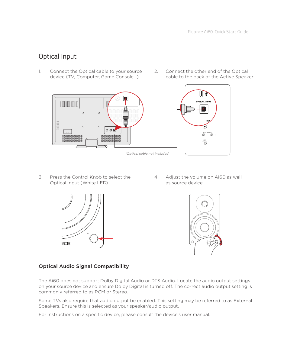 Fluance Ai60  Quick Start GuideOptical Input1.  Connect the Optical cable to your source device (TV, Computer, Game Console...).2.  Connect the other end of the Optical cable to the back of the Active Speaker.4.  Adjust the volume on Ai60 as well as source device.3.  Press the Control Knob to select the Optical Input (White LED).Optical Audio Signal CompatibilityThe Ai60 does not support Dolby Digital Audio or DTS Audio. Locate the audio output settings on your source device and ensure Dolby Digital is turned off. The correct audio output setting is commonly referred to as PCM or Stereo.Some TVs also require that audio output be enabled. This setting may be referred to as External Speakers. Ensure this is selected as your speaker/audio output.For instructions on a specic device, please consult the device’s user manual.*Optical cable not included