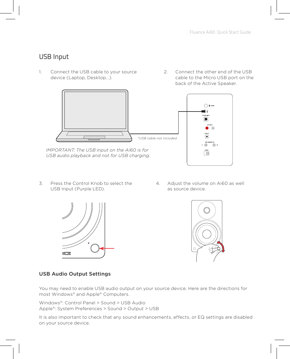 Fluance Ai60  Quick Start GuideUSB Input1.  Connect the USB cable to your source device (Laptop, Desktop...).2.  Connect the other end of the USB cable to the Micro USB port on the back of the Active Speaker.4.  Adjust the volume on Ai60 as well as source device.3.  Press the Control Knob to select the USB Input (Purple LED).USB Audio Output SettingsYou may need to enable USB audio output on your source device. Here are the directions for most Windows® and Apple® Computers.Windows®: Control Panel &gt; Sound &gt; USB Audio Apple®: System Preferences &gt; Sound &gt; Output &gt; USBIt is also important to check that any sound enhancements, effects, or EQ settings are disabled on your source device.IMPORTANT: The USB input on the Ai60 is for USB audio playback and not for USB charging.*USB cable not included