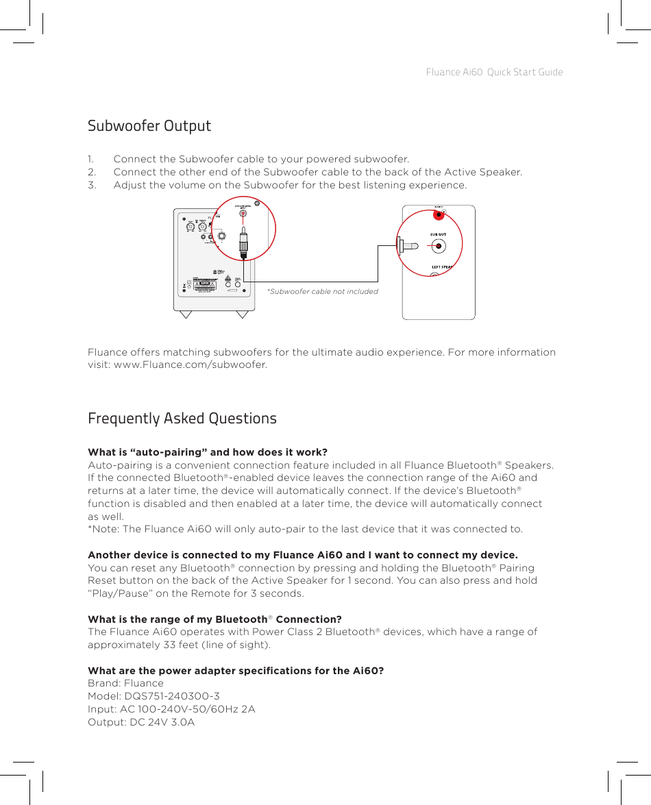 Fluance Ai60  Quick Start GuideFrequently Asked QuestionsWhat is “auto-pairing” and how does it work? Auto-pairing is a convenient connection feature included in all Fluance Bluetooth® Speakers. If the connected Bluetooth®-enabled device leaves the connection range of the Ai60 and returns at a later time, the device will automatically connect. If the device’s Bluetooth® function is disabled and then enabled at a later time, the device will automatically connect as well. *Note: The Fluance Ai60 will only auto-pair to the last device that it was connected to.Another device is connected to my Fluance Ai60 and I want to connect my device. You can reset any Bluetooth® connection by pressing and holding the Bluetooth® Pairing Reset button on the back of the Active Speaker for 1 second. You can also press and hold “Play/Pause” on the Remote for 3 seconds. What is the range of my Bluetooth® Connection? The Fluance Ai60 operates with Power Class 2 Bluetooth® devices, which have a range of approximately 33 feet (line of sight). What are the power adapter specications for the Ai60?Brand: FluanceModel: DQS751-240300-3Input: AC 100-240V~50/60Hz 2AOutput: DC 24V 3.0A Subwoofer Output1.  Connect the Subwoofer cable to your powered subwoofer.2.  Connect the other end of the Subwoofer cable to the back of the Active Speaker.3.  Adjust the volume on the Subwoofer for the best listening experience.Fluance offers matching subwoofers for the ultimate audio experience. For more information visit: www.Fluance.com/subwoofer.DB10*Subwoofer cable not included