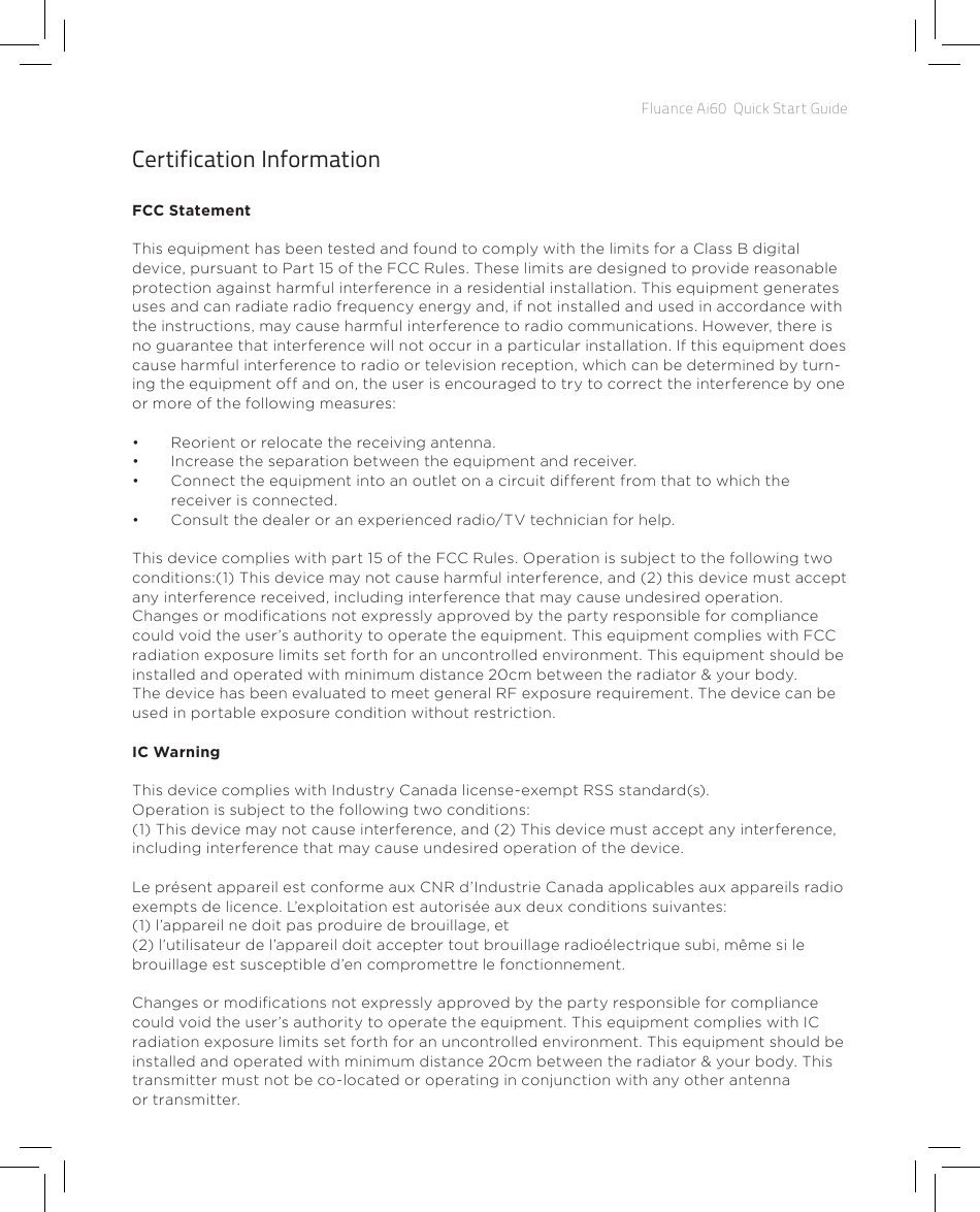 Fluance Ai60  Quick Start GuideCertification InformationFCC StatementThis equipment has been tested and found to comply with the limits for a Class B digital device, pursuant to Part 15 of the FCC Rules. These limits are designed to provide reasonableprotection against harmful interference in a residential installation. This equipment generatesuses and can radiate radio frequency energy and, if not installed and used in accordance withthe instructions, may cause harmful interference to radio communications. However, there isno guarantee that interference will not occur in a particular installation. If this equipment doescause harmful interference to radio or television reception, which can be determined by turn-ing the equipment off and on, the user is encouraged to try to correct the interference by one or more of the following measures:•  Reorient or relocate the receiving antenna.•  Increase the separation between the equipment and receiver.•  Connect the equipment into an outlet on a circuit different from that to which the receiver is connected.•  Consult the dealer or an experienced radio/TV technician for help.This device complies with part 15 of the FCC Rules. Operation is subject to the following twoconditions:(1) This device may not cause harmful interference, and (2) this device must acceptany interference received, including interference that may cause undesired operation.Changes or modications not expressly approved by the party responsible for compliancecould void the user’s authority to operate the equipment. This equipment complies with FCC radiation exposure limits set forth for an uncontrolled environment. This equipment should be installed and operated with minimum distance 20cm between the radiator &amp; your body.The device has been evaluated to meet general RF exposure requirement. The device can be used in portable exposure condition without restriction.IC WarningThis device complies with Industry Canada license-exempt RSS standard(s).Operation is subject to the following two conditions: (1) This device may not cause interference, and (2) This device must accept any interference, including interference that may cause undesired operation of the device.Le présent appareil est conforme aux CNR d’Industrie Canada applicables aux appareils radio exempts de licence. L’exploitation est autorisée aux deux conditions suivantes:(1) l’appareil ne doit pas produire de brouillage, et (2) l’utilisateur de l’appareil doit accepter tout brouillage radioélectrique subi, même si le brouillage est susceptible d’en compromettre le fonctionnement.Changes or modications not expressly approved by the party responsible for compliance could void the user’s authority to operate the equipment. This equipment complies with IC radiation exposure limits set forth for an uncontrolled  environment. This equipment should be installed and operated with minimum distance 20cm between the radiator &amp; your body. This transmitter must not be co-located or operating in conjunction with any other antenna or transmitter.