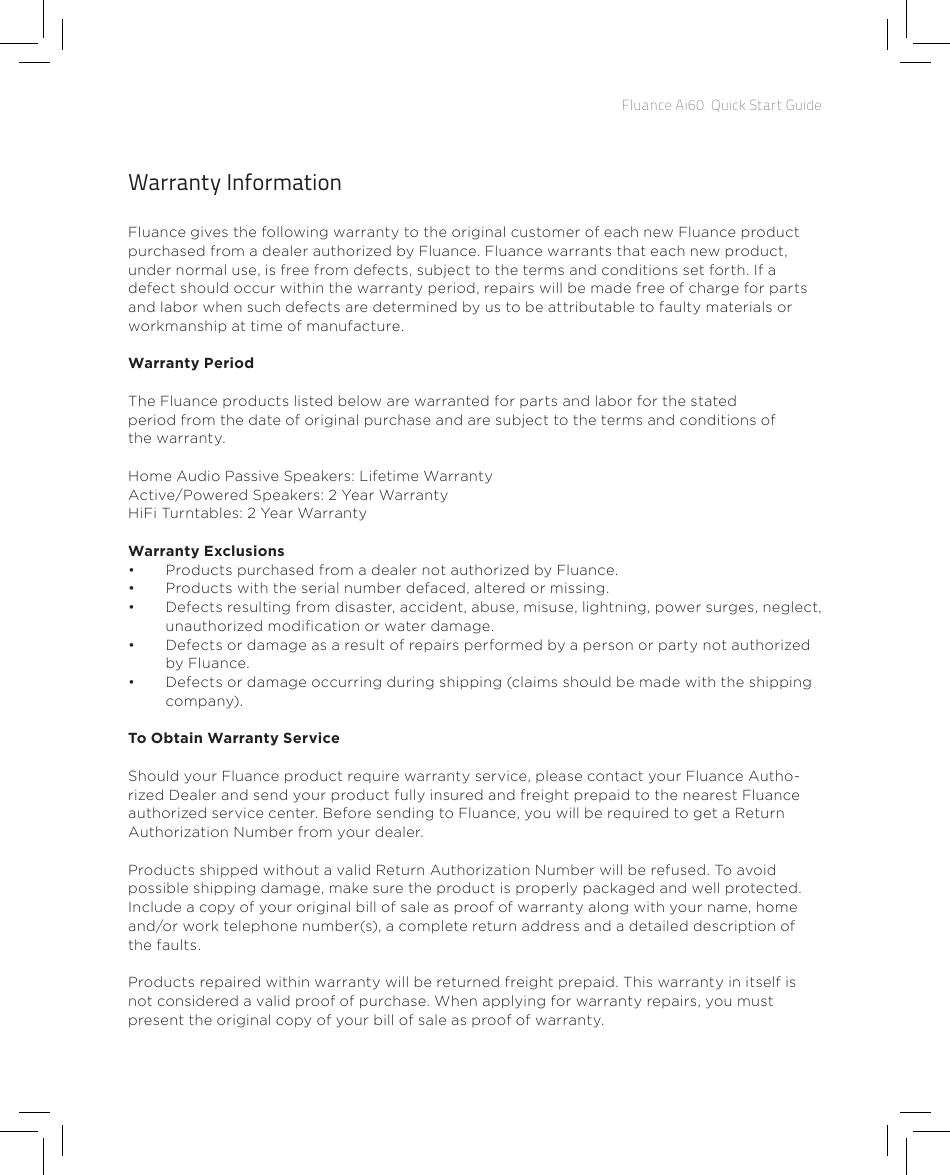 Fluance Ai60  Quick Start GuideWarranty InformationFluance gives the following warranty to the original customer of each new Fluance product purchased from a dealer authorized by Fluance. Fluance warrants that each new product, under normal use, is free from defects, subject to the terms and conditions set forth. If a defect should occur within the warranty period, repairs will be made free of charge for parts and labor when such defects are determined by us to be attributable to faulty materials or workmanship at time of manufacture.Warranty PeriodThe Fluance products listed below are warranted for parts and labor for the stated period from the date of original purchase and are subject to the terms and conditions of the warranty.Home Audio Passive Speakers: Lifetime WarrantyActive/Powered Speakers: 2 Year WarrantyHiFi Turntables: 2 Year WarrantyWarranty Exclusions•  Products purchased from a dealer not authorized by Fluance. •  Products with the serial number defaced, altered or missing. •  Defects resulting from disaster, accident, abuse, misuse, lightning, power surges, neglect, unauthorized modication or water damage. •  Defects or damage as a result of repairs performed by a person or party not authorized by Fluance.•  Defects or damage occurring during shipping (claims should be made with the shipping company).To Obtain Warranty ServiceShould your Fluance product require warranty service, please contact your Fluance Autho-rized Dealer and send your product fully insured and freight prepaid to the nearest Fluance authorized service center. Before sending to Fluance, you will be required to get a Return Authorization Number from  your dealer. Products shipped without a valid Return Authorization Number will be refused. To avoid possible shipping damage, make sure the product is properly packaged and well protected. Include a copy of your original bill of sale as proof of warranty along with your name, home and/or work telephone number(s), a complete return address and a detailed description of the faults.  Products repaired within warranty will be returned freight prepaid. This warranty in itself is not considered a valid proof of purchase. When applying for warranty repairs, you must present the original copy of your bill of sale as proof of warranty.