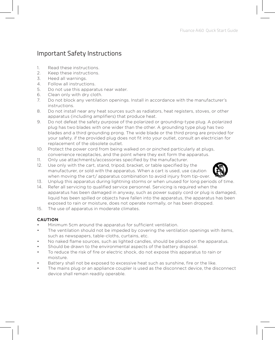 Fluance Ai60  Quick Start GuideImportant Safety Instructions1.  Read these instructions.2.  Keep these instructions.3.  Heed all warnings.4.  Follow all instructions.5.  Do not use this apparatus near water.6.  Clean only with dry cloth.7.  Do not block any ventilation openings. Install in accordance with the manufacturer’s instructions.8.  Do not install near any heat sources such as radiators, heat registers, stoves, or other apparatus (including ampliers) that produce heat.9.  Do not defeat the safety purpose of the polarized or grounding-type plug. A polarized plug has two blades with one wider than the other. A grounding type plug has two blades and a third grounding prong. The wide blade or the third prong are provided for your safety. if the provided plug does not t into your outlet, consult an electrician for replacement of the obsolete outlet.10.  Protect the power cord from being walked on or pinched particularly at plugs, convenience receptacles, and the point where they exit form the apparatus.11.  Only use attachments/accessories specied by the manufacturer.12.  Use only with the cart, stand, tripod, bracket, or table specied by the manufacturer, or sold with the apparatus. When a cart is used, use caution      when moving the cart/ apparatus combination to avoid injury from tip-over.13.  Unplug this apparatus during lightning storms or when unused for long periods of time.14.  Refer all servicing to qualied service personnel. Servicing is required when the apparatus has been damaged in anyway, such as power supply cord or plug is damaged, liquid has been spilled or objects have fallen into the apparatus, the apparatus has been exposed to rain or moisture, does not operate normally, or has been dropped.15.  The use of apparatus in moderate climates.CAUTION•  Minimum 5cm around the apparatus for sufcient ventilation.•  The ventilation should not be impeded by covering the ventilation openings with items, such as newspapers, table-cloths, curtains, etc.•  No naked ame sources, such as lighted candles, should be placed on the apparatus.•  Should be drawn to the environmental aspects of the battery disposal.•  To reduce the risk of re or electric shock, do not expose this apparatus to rain or moisture.•  Battery shall not be exposed to excessive heat such as sunshine, re or the like.•  The mains plug or an appliance coupler is used as the disconnect device, the disconnect device shall remain readily operable.