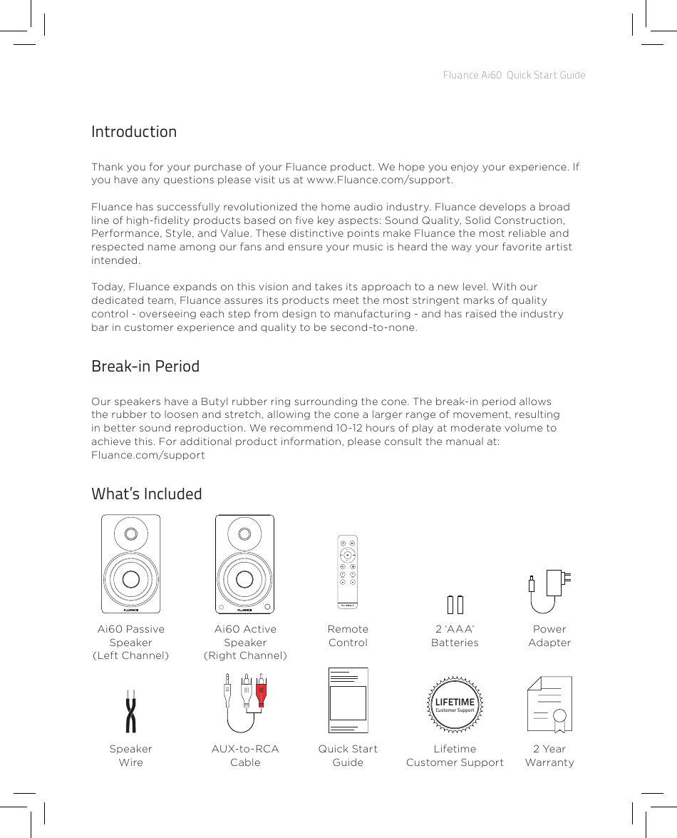 Fluance Ai60  Quick Start GuideIntroductionThank you for your purchase of your Fluance product. We hope you enjoy your experience. If you have any questions please visit us at www.Fluance.com/support. Fluance has successfully revolutionized the home audio industry. Fluance develops a broad line of high-delity products based on ve key aspects: Sound Quality, Solid Construction, Performance, Style, and Value. These distinctive points make Fluance the most reliable and respected name among our fans and ensure your music is heard the way your favorite artist intended.Today, Fluance expands on this vision and takes its approach to a new level. With our dedicated team, Fluance assures its products meet the most stringent marks of quality control - overseeing each step from design to manufacturing - and has raised the industry bar in customer experience and quality to be second-to-none.Break-in Period Our speakers have a Butyl rubber ring surrounding the cone. The break-in period allows the rubber to loosen and stretch, allowing the cone a larger range of movement, resulting in better sound reproduction. We recommend 10-12 hours of play at moderate volume to achieve this. For additional product information, please consult the manual at: Fluance.com/supportWhat’s IncludedAi60 Passive Speaker (Left Channel)Quick Start GuideAUX-to-RCA CableSpeaker WireLIFETIMECustomer SupportLifetime Customer Support2 Year WarrantyAi60 Active Speaker (Right Channel)VOL  +++VOL  -TREBLE BASSRemote Control2 ‘AAA’ BatteriesPower Adapter