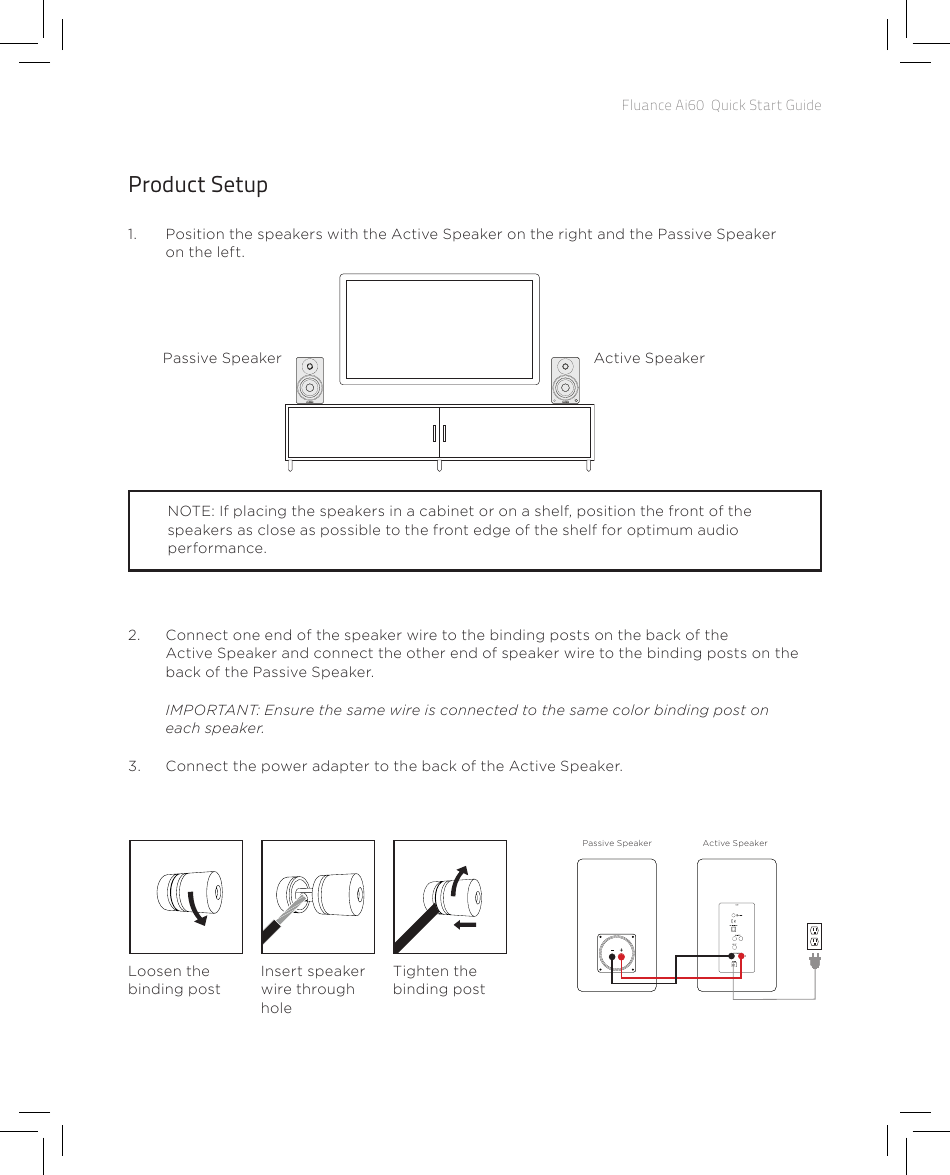 Fluance Ai60  Quick Start GuideProduct Setup1.  Position the speakers with the Active Speaker on the right and the Passive Speaker on the left.Passive Speaker Active SpeakerNOTE: If placing the speakers in a cabinet or on a shelf, position the front of the speakers as close as possible to the front edge of the shelf for optimum audio performance.2.  Connect one end of the speaker wire to the binding posts on the back of the Active Speaker and connect the other end of speaker wire to the binding posts on the back of the Passive Speaker. IMPORTANT: Ensure the same wire is connected to the same color binding post on each speaker.3.  Connect the power adapter to the back of the Active Speaker.Passive Speaker Active SpeakerLoosen the binding postInsert speaker wire through holeTighten the binding post