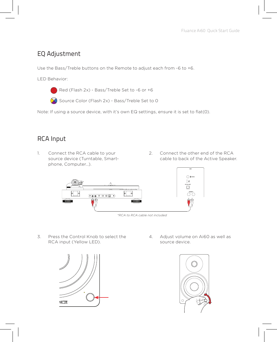 Fluance Ai60  Quick Start GuideEQ AdjustmentUse the Bass/Treble buttons on the Remote to adjust each from -6 to +6.LED Behavior:Red (Flash 2x) - Bass/Treble Set to -6 or +6Source Color (Flash 2x) - Bass/Treble Set to 0Note: If using a source device, with it’s own EQ settings, ensure it is set to at(0).RCA Input1.  Connect the RCA cable to your source device (Turntable, Smart-phone, Computer…).2.  Connect the other end of the RCA cable to back of the Active Speaker.4.  Adjust volume on Ai60 as well as source device.3.  Press the Control Knob to select the RCA input (Yellow LED).*RCA to RCA cable not included