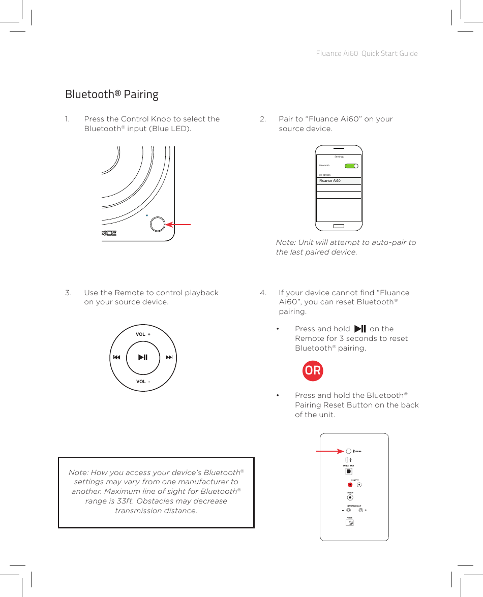 Fluance Ai60  Quick Start GuideBluetooth® Pairing1.  Press the Control Knob to select the Bluetooth® input (Blue LED).3.  Use the Remote to control playback on your source device.2.  Pair to “Fluance Ai60” on your source device.4.  If your device cannot nd “Fluance Ai60”, you can reset Bluetooth® pairing.Note: Unit will attempt to auto-pair to the last paired device.BluetoothMY DEVICESSettingsFluance Ai60VOL  +++VOL  -TREBLE BASS•  Press and hold   on the Remote for 3 seconds to reset Bluetooth® pairing. •  Press and hold the Bluetooth® Pairing Reset Button on the back of the unit.ORNote: How you access your device’s Bluetooth® settings may vary from one manufacturer to another. Maximum line of sight for Bluetooth® range is 33ft. Obstacles may decrease transmission distance.