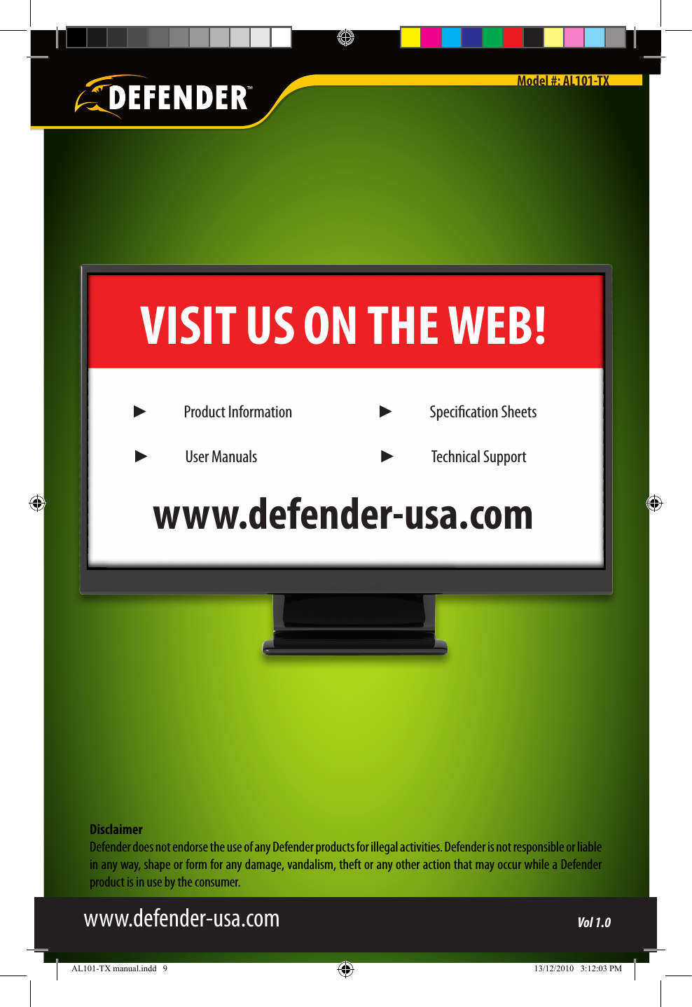 DisclaimerDefender does not endorse the use of any Defender products for illegal activities. Defender is not responsible or liable in any way, shape or form for any damage, vandalism, theft or any other action that may occur while a Defender product is in use by the consumer.VISIT US ON THE WEB!www.defender-usa.com►  Product Information►  User Manuals►  Specication Sheets►  Technical Supportwww.defender-usa.comModel #: AL101-TXVol 1.0AL101-TX manual.indd   9 13/12/2010   3:12:03 PM