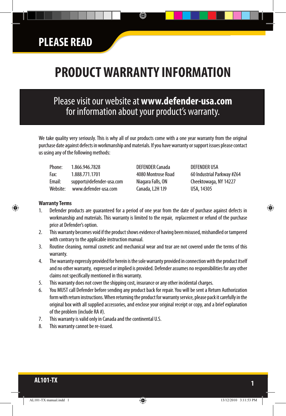 AL101-TX 1  PLEASE READPRODUCT WARRANTY INFORMATIONPlease visit our website at www.defender-usa.com for information about your product’s warranty.We take quality very seriously. This is why all of our products come with a one year warranty from the original purchase date against defects in workmanship and materials. If you have warranty or support issues please contact us using any of the following methods: Phone:   1.866.946.7828  DEFENDER Canada  DEFENDER USAFax:   1.888.771.1701  4080 Montrose Road  60 Industrial Parkway #Z64Email:   support@defender-usa.com  Niagara Falls, ON  Cheektowaga, NY 14227Website:   www.defender-usa.com  Canada, L2H 1J9  USA, 14305 Warranty Terms1.  Defender products are guaranteed for a period of one  year from the date of purchase against defects  in workmanship and materials. This warranty is limited to the repair,  replacement or refund of the purchase price at Defender’s option.2.  This warranty becomes void if the product shows evidence of having been misused, mishandled or tampered with contrary to the applicable instruction manual. 3.  Routine cleaning, normal cosmetic and mechanical wear and tear are not covered under the terms of this warranty. 4.  The warranty expressly provided for herein is the sole warranty provided in connection with the product itself and no other warranty,  expressed or implied is provided. Defender assumes no responsibilities for any other claims not specically mentioned in this warranty. 5.  This warranty does not cover the shipping cost, insurance or any other incidental charges. 6.  You MUST call Defender before sending any product back for repair. You will be sent a Return Authorization form with return instructions. When returning the product for warranty service, please pack it carefully in the original box with all supplied accessories, and enclose your original receipt or copy, and a brief explanation of the problem (include RA #). 7.  This warranty is valid only in Canada and the continental U.S.8.  This warranty cannot be re-issued.AL101-TX manual.indd   1 13/12/2010   3:11:53 PM
