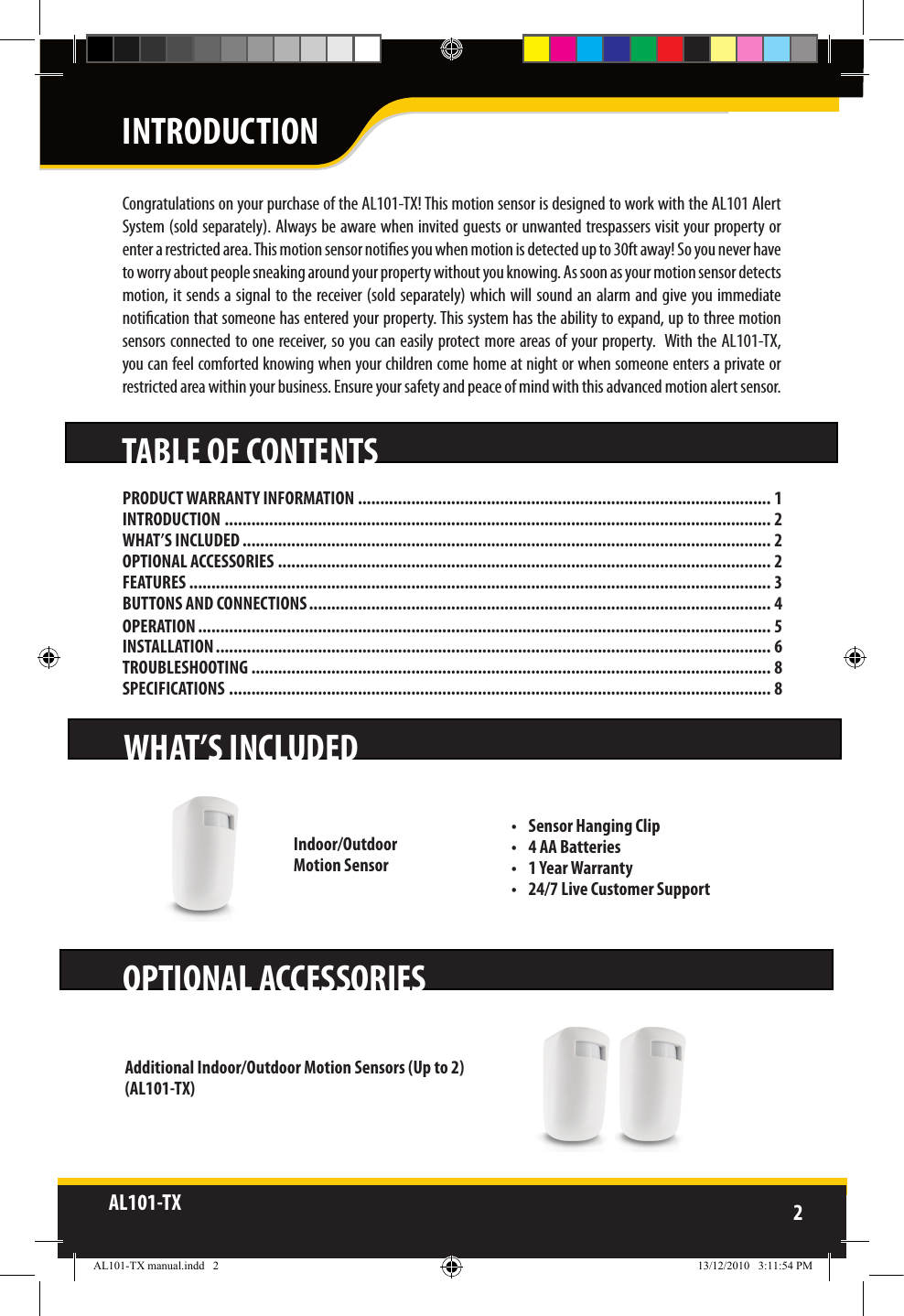 AL101-TX 2  TABLE OF CONTENTSWHAT’S INCLUDEDOPTIONAL ACCESSORIESIndoor/Outdoor Motion SensorAdditional Indoor/Outdoor Motion Sensors (Up to 2)(AL101-TX)Congratulations on your purchase of the AL101-TX! This motion sensor is designed to work with the AL101 Alert System (sold separately). Always be aware when invited guests or unwanted trespassers visit your property or enter a restricted area. This motion sensor noties you when motion is detected up to 30ft away! So you never have to worry about people sneaking around your property without you knowing. As soon as your motion sensor detects motion, it sends a signal to the receiver (sold separately) which will sound an alarm  and give you immediate notication that someone has entered your property. This system has the ability to expand, up to three motion sensors connected to one receiver, so you can easily protect more areas of your property.  With the AL101-TX, you can feel comforted knowing when your children come home at night or when someone enters a private or restricted area within your business. Ensure your safety and peace of mind with this advanced motion alert sensor.INTRODUCTION•  Sensor Hanging Clip•  4 AA Batteries•  1 Year Warranty•  24/7 Live Customer SupportPRODUCT WARRANTY INFORMATION ............................................................................................. 1INTRODUCTION ........................................................................................................................... 2WHAT’S INCLUDED ....................................................................................................................... 2OPTIONAL ACCESSORIES ............................................................................................................... 2FEATURES ................................................................................................................................... 3BUTTONS AND CONNECTIONS ........................................................................................................ 4OPERATION ................................................................................................................................. 5INSTALLATION ............................................................................................................................. 6TROUBLESHOOTING ..................................................................................................................... 8SPECIFICATIONS .......................................................................................................................... 8AL101-TX manual.indd   2 13/12/2010   3:11:54 PM