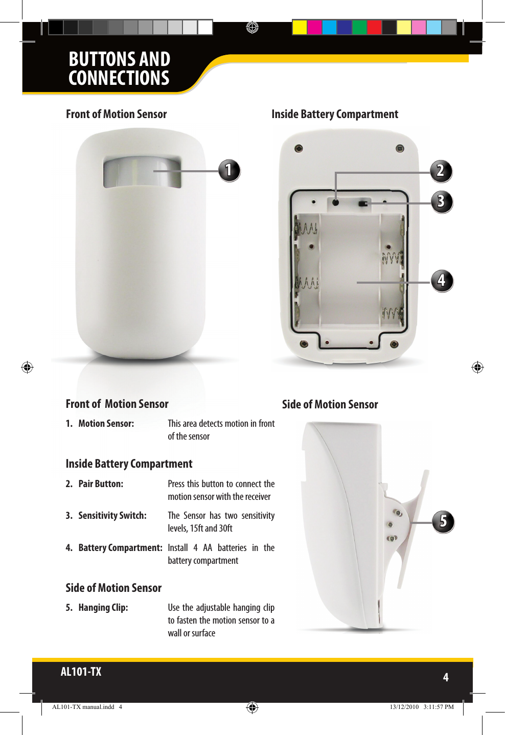 AL101-TX 4  Front of  Motion Sensor1.  Motion Sensor:    This area detects motion in front of the sensor Inside Battery Compartment2.  Pair Button:  Press this button to connect the motion sensor with the receiver3.  Sensitivity Switch:  The  Sensor  has  two  sensitivity levels, 15ft and 30ft4.  Battery Compartment:   Install  4  AA  batteries  in  the battery compartmentSide of Motion Sensor5.  Hanging Clip:   Use the adjustable hanging clip to fasten the motion sensor to a wall or surfaceFront of Motion Sensor Inside Battery CompartmentSide of Motion Sensor12345BUTTONS ANDCONNECTIONSAL101-TX manual.indd   4 13/12/2010   3:11:57 PM