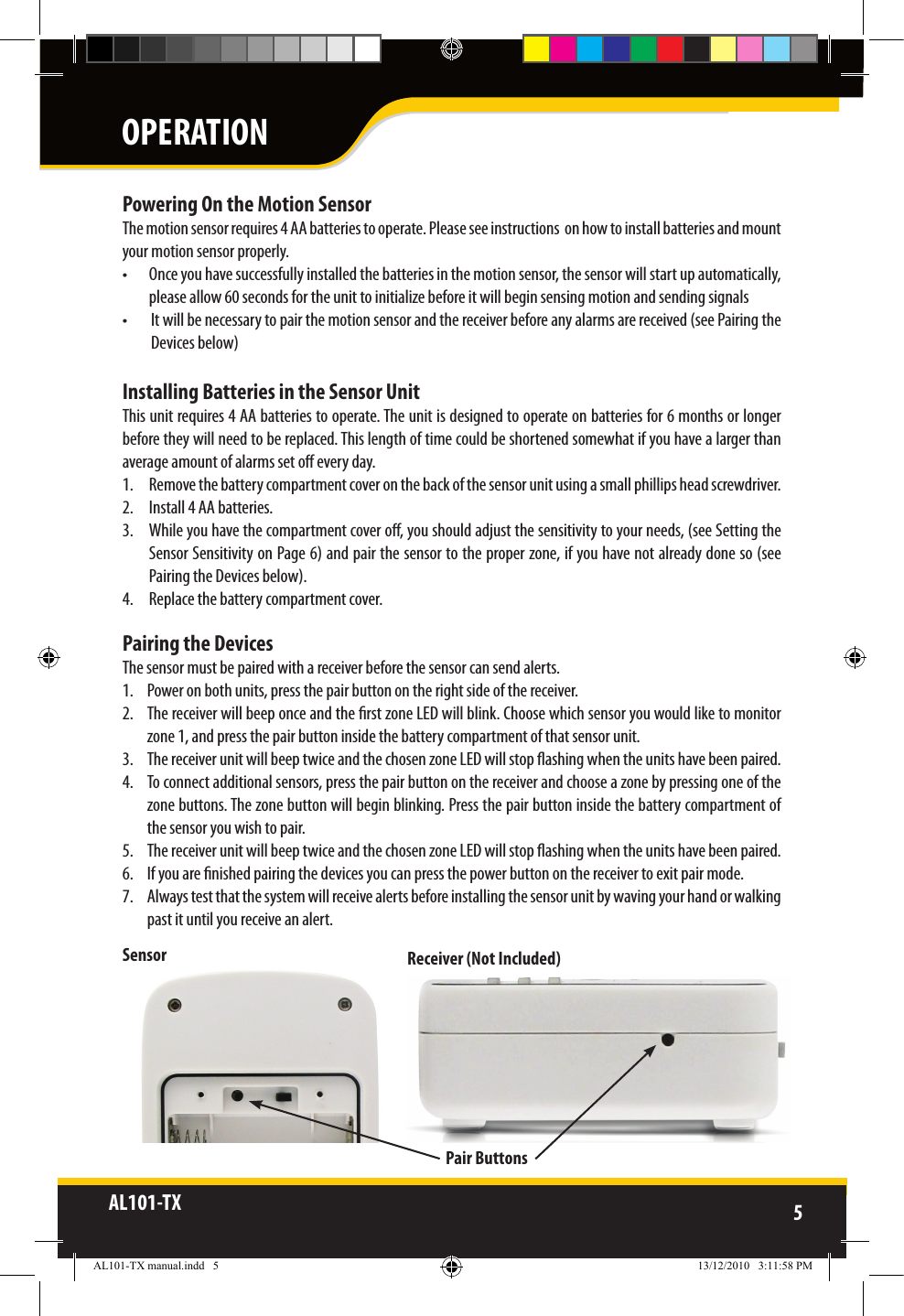 AL101-TX 5  Powering On the Motion SensorThe motion sensor requires 4 AA batteries to operate. Please see instructions  on how to install batteries and mountyour motion sensor properly.•  Once you have successfully installed the batteries in the motion sensor, the sensor will start up automatically, please allow 60 seconds for the unit to initialize before it will begin sensing motion and sending signals•  It will be necessary to pair the motion sensor and the receiver before any alarms are received (see Pairing the Devices below) Installing Batteries in the Sensor UnitThis unit requires 4 AA batteries to operate. The unit is designed to operate on batteries for 6 months or longer before they will need to be replaced. This length of time could be shortened somewhat if you have a larger than average amount of alarms set o every day.1.  Remove the battery compartment cover on the back of the sensor unit using a small phillips head screwdriver.2.  Install 4 AA batteries.3.  While you have the compartment cover o, you should adjust the sensitivity to your needs, (see Setting the Sensor Sensitivity on Page 6) and pair the sensor to the proper zone, if you have not already done so (see Pairing the Devices below).4.  Replace the battery compartment cover.Pairing the DevicesThe sensor must be paired with a receiver before the sensor can send alerts.1.  Power on both units, press the pair button on the right side of the receiver.2.  The receiver will beep once and the rst zone LED will blink. Choose which sensor you would like to monitor  zone 1, and press the pair button inside the battery compartment of that sensor unit.3.  The receiver unit will beep twice and the chosen zone LED will stop ashing when the units have been paired.4.  To connect additional sensors, press the pair button on the receiver and choose a zone by pressing one of the zone buttons. The zone button will begin blinking. Press the pair button inside the battery compartment of the sensor you wish to pair.5.  The receiver unit will beep twice and the chosen zone LED will stop ashing when the units have been paired.6.  If you are nished pairing the devices you can press the power button on the receiver to exit pair mode.7.  Always test that the system will receive alerts before installing the sensor unit by waving your hand or walking past it until you receive an alert.Pair ButtonsSensor Receiver (Not Included)OPERATIONAL101-TX manual.indd   5 13/12/2010   3:11:58 PM