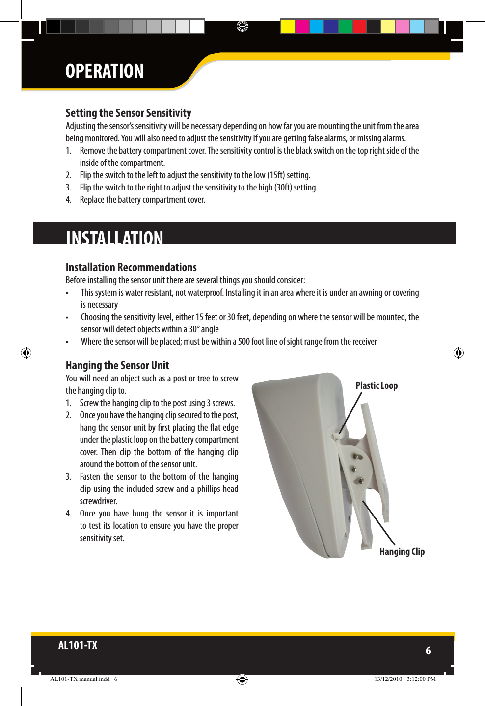 AL101-TX 6  Setting the Sensor SensitivityAdjusting the sensor’s sensitivity will be necessary depending on how far you are mounting the unit from the areabeing monitored. You will also need to adjust the sensitivity if you are getting false alarms, or missing alarms. 1.  Remove the battery compartment cover. The sensitivity control is the black switch on the top right side of the inside of the compartment.2.  Flip the switch to the left to adjust the sensitivity to the low (15ft) setting.3.  Flip the switch to the right to adjust the sensitivity to the high (30ft) setting.4.  Replace the battery compartment cover. Installation RecommendationsBefore installing the sensor unit there are several things you should consider:•  This system is water resistant, not waterproof. Installing it in an area where it is under an awning or covering is necessary•  Choosing the sensitivity level, either 15 feet or 30 feet, depending on where the sensor will be mounted, the sensor will detect objects within a 30° angle •  Where the sensor will be placed; must be within a 500 foot line of sight range from the receiverHanging the Sensor UnitYou will need an object such as a post or tree to screw the hanging clip to.1.  Screw the hanging clip to the post using 3 screws.2.  Once you have the hanging clip secured to the post, hang the sensor unit by rst placing the at edge under the plastic loop on the battery compartment cover.  Then  clip  the  bottom  of  the  hanging  clip around the bottom of the sensor unit.3.  Fasten  the  sensor  to  the  bottom  of  the  hanging clip using  the included screw and a  phillips head screwdriver.4.  Once  you  have  hung  the  sensor  it  is  important to test its location to ensure you have the proper sensitivity set.INSTALLATIONPlastic LoopHanging ClipOPERATIONAL101-TX manual.indd   6 13/12/2010   3:12:00 PM