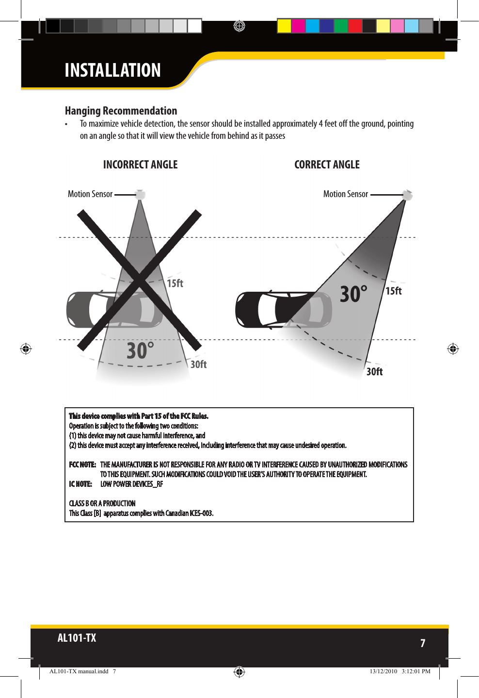 AL101-TX 7  This device complies with Part 15 of the FCC Rules. Operation is subject to the following two conditions: (1) this device may not cause harmful interference, and (2) this device must accept any interference received, including interference that may cause undesired operation.FCC NOTE:   THE MANUFACTURER IS NOT RESPONSIBLE FOR ANY RADIO OR TV INTERFERENCE CAUSED BY UNAUTHORIZED MODIFICATIONS TO THIS EQUIPMENT. SUCH MODIFICATIONS COULD VOID THE USER’S AUTHORITY TO OPERATE THE EQUIPMENT.IC NOTE:   LOW POWER DEVICES_RFCLASS B OR A PRODUCTIONThis Class [B]  apparatus complies with Canadian ICES-003.Hanging Recommendation•  To maximize vehicle detection, the sensor should be installed approximately 4 feet o the ground, pointing on an angle so that it will view the vehicle from behind as it passes Motion SensorMotion SensorINCORRECT ANGLE       CORRECT ANGLEINSTALLATIONAL101-TX manual.indd   7 13/12/2010   3:12:01 PM