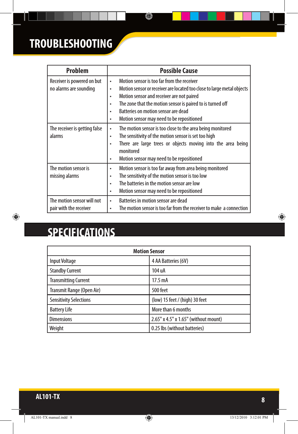 AL101-TX 8  Problem Possible CauseReceiver is powered on but no alarms are sounding•  Motion sensor is too far from the receiver•  Motion sensor or receiver are located too close to large metal objects•  Motion sensor and receiver are not paired•  The zone that the motion sensor is paired to is turned o•  Batteries on motion sensor are dead•  Motion sensor may need to be repositionedThe receiver is getting false alarms•  The motion sensor is too close to the area being monitored•  The sensitivity of the motion sensor is set too high•  There  are  large  trees  or  objects  moving  into  the  area  being monitored•  Motion sensor may need to be repositionedThe motion sensor is missing alarms•  Motion sensor is too far away from area being monitored•  The sensitivity of the motion sensor is too low•  The batteries in the motion sensor are low•  Motion sensor may need to be repositionedThe motion sensor will not pair with the receiver•  Batteries in motion sensor are dead•  The motion sensor is too far from the receiver to make  a connectionSPECIFICATIONSMotion SensorInput Voltage 4 AA Batteries (6V)Standby Current 104 uATransmitting Current 17.5 mATransmit Range (Open Air) 500 feetSensitivity Selections (low) 15 feet / (high) 30 feetBattery Life More than 6 monthsDimensions 2.65&quot; x 4.5&quot; x 1.65&quot; (without mount)Weight 0.25 lbs (without batteries)TROUBLESHOOTINGAL101-TX manual.indd   8 13/12/2010   3:12:01 PM