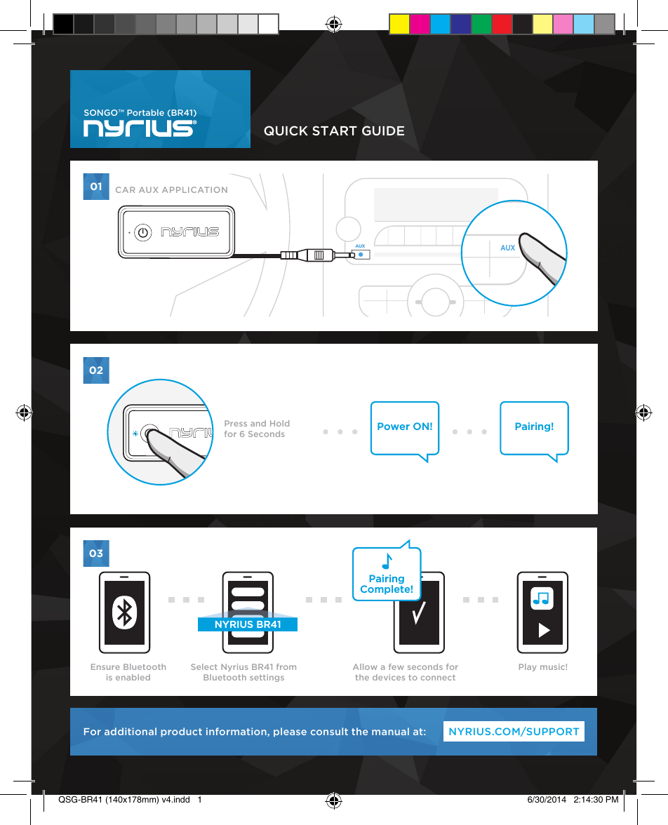 QUICK START GUIDENYRIUS.COM/SUPPORTFor additional product information, please consult the manual at:AUXAUXPairingComplete!NYRIUS BR41Power ON! Pairing!010203SONGO™ Portable (BR41)AUXAUXPress and Holdfor 6 SecondsEnsure Bluetooth is enabledPlay music!Select Nyrius BR41 from Bluetooth settingsAllow a few seconds for the devices to connectCAR AUX APPLICATIONQSG-BR41 (140x178mm) v4.indd   1 6/30/2014   2:14:30 PM