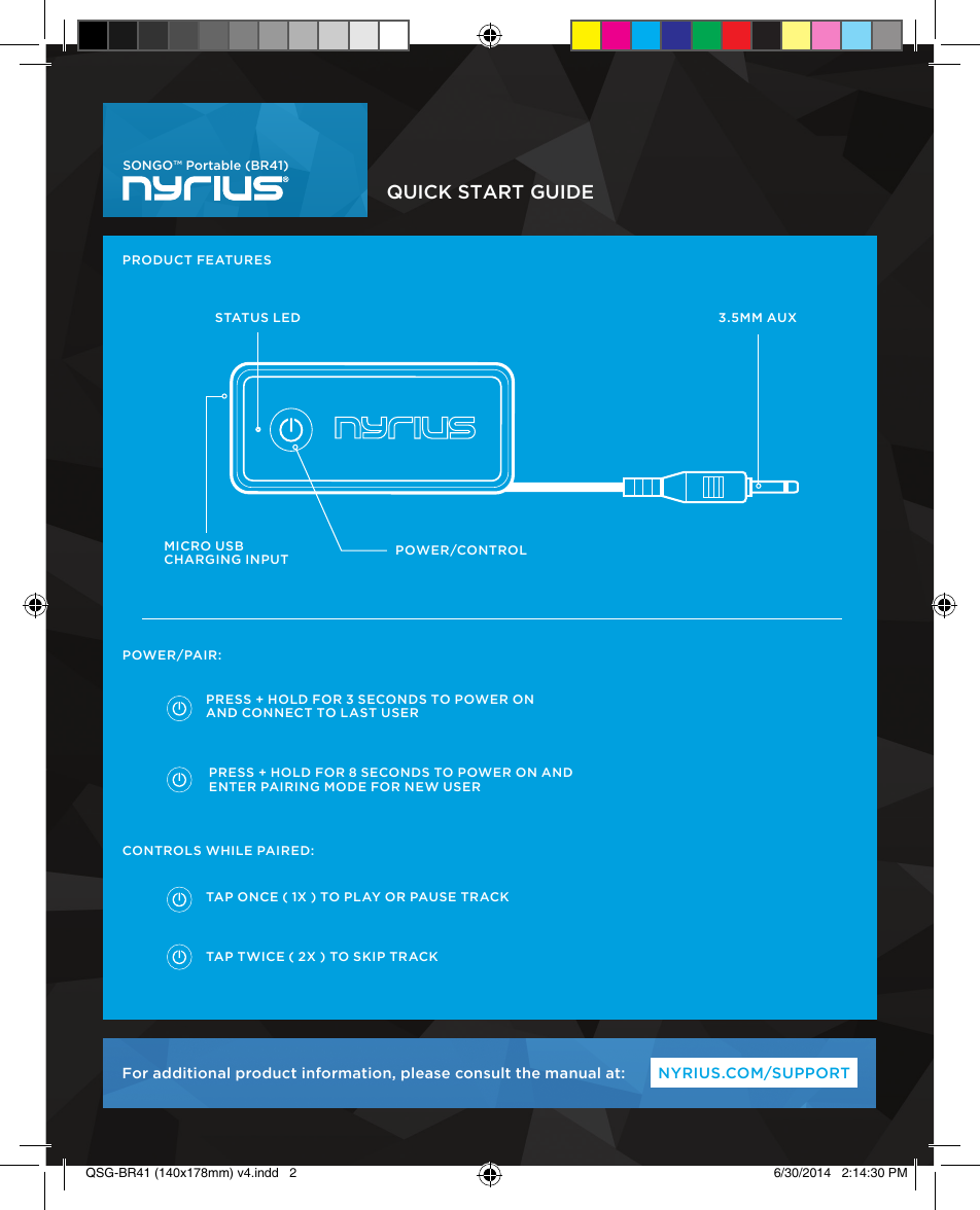 QUICK START GUIDENYRIUS.COM/SUPPORTFor additional product information, please consult the manual at:SONGO™ Portable (BR41)PRODUCT FEATURESCONTROLS WHILE PAIRED:POWER/PAIR:PRESS + HOLD FOR 3 SECONDS TO POWER ON AND CONNECT TO LAST USERPRESS + HOLD FOR 8 SECONDS TO POWER ON AND ENTER PAIRING MODE FOR NEW USERTAP ONCE ( 1X ) TO PLAY OR PAUSE TRACKTAP TWICE ( 2X ) TO SKIP TRACKSTATUS LEDMICRO USBCHARGING INPUT POWER/CONTROL 3.5MM AUXQSG-BR41 (140x178mm) v4.indd   2 6/30/2014   2:14:30 PM