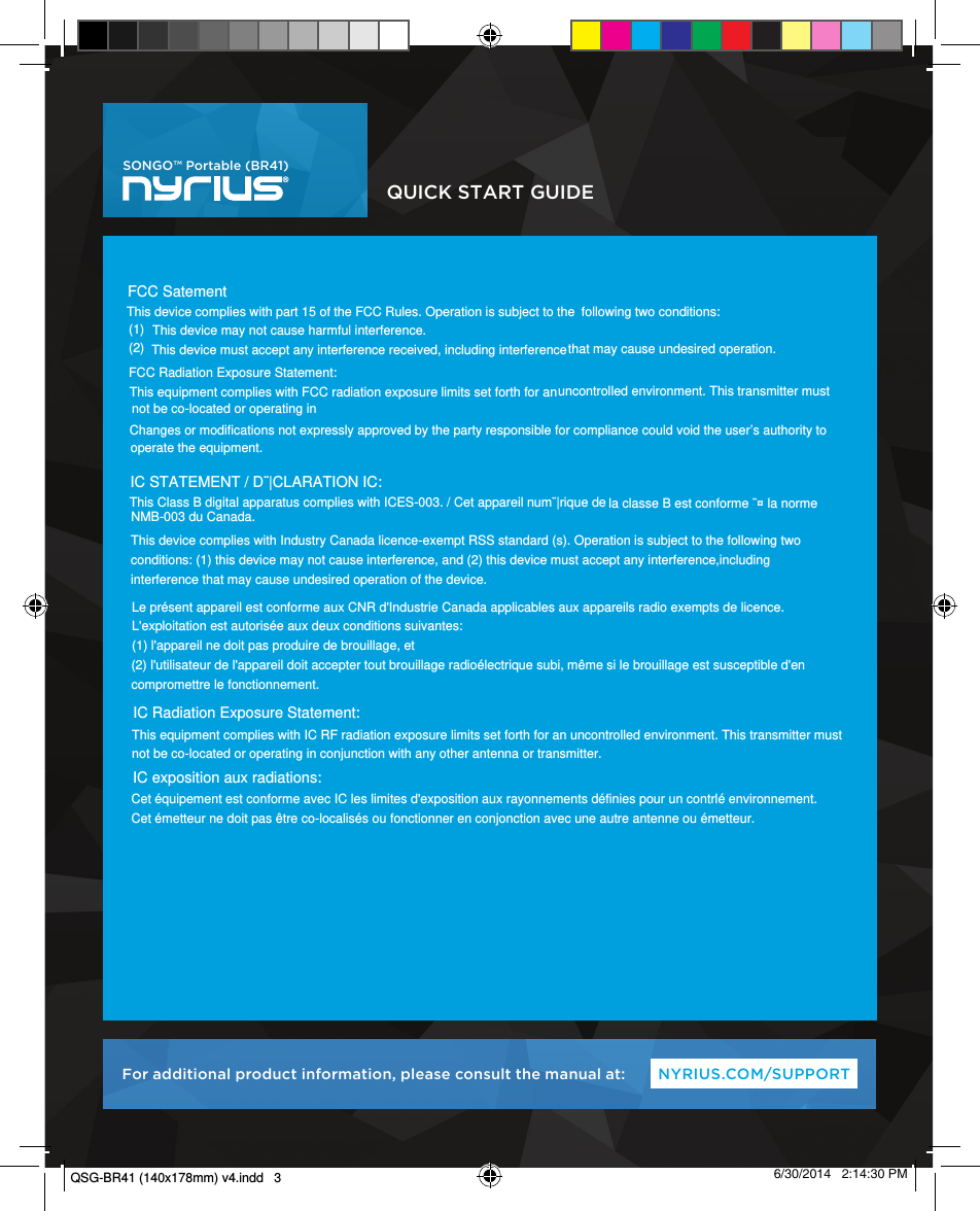 Cet équipement est conforme avec IC les limites d&apos;exposition aux rayonnements définies pour un controlé environnement. uncontrolled environment. This transmitter must  QUICK START GUIDENYRIUS.COM/SUPPORTFor additional product information, please consult the manual at:SONGO™ Portable (BR41)  6/30/2014   2:14:30 PMThis device complies with part 15 of the FCC Rules. Operation is subject to the  following two conditions:(1) This device may not cause harmful interference.(2) This device must accept any interference received, including interference that may cause undesired operation.FCC Radiation Exposure Statement:  uncontrolled environment. This transmitter must  This equipment complies with FCC radiation exposure limits set forth for an not be co-located or operating in Changes or modifications not expressly approved by the party responsible for compliance could void the user’s authority tooperate the equipment.IC STATEMENT / D¨|CLARATION IC:This Class B digital apparatus complies with ICES-003. / Cet appareil num¨|rique de la classe B est conforme ¨¤ la norme NMB-003 du Canada.This device complies with Industry Canada licence-exempt RSS standard (s). Operation is subject to the following twoconditions: (1) this device may not cause interference, and (2) this device must accept any interference,includinginterference that may cause undesired operation of the device.Le présent appareil est conforme aux CNR d&apos;Industrie Canada applicables aux appareils radio exempts de licence. L&apos;exploitation est autorisée aux deux conditions suivantes: (1) l&apos;appareil ne doit pas produire de brouillage, et (2) l&apos;utilisateur de l&apos;appareil doit accepter tout brouillage radioélectrique subi, même si le brouillage est susceptible d&apos;encompromettre le fonctionnement.IC Radiation Exposure Statement: This equipment complies with IC RF radiation exposure limits set forth for an uncontrolled environment. This transmitter mustnot be co-located or operating in conjunction with any other antenna or transmitter.Cet équipement est conforme avec IC les limites d&apos;exposition aux rayonnements définies pour un contrlé environnement. Cet émetteur ne doit pas être co-localisés ou fonctionner en conjonction avec une autre antenne ou émetteur.IC exposition aux radiations: FCC SatementQSG-BR41 (140x178mm) v4.indd   3