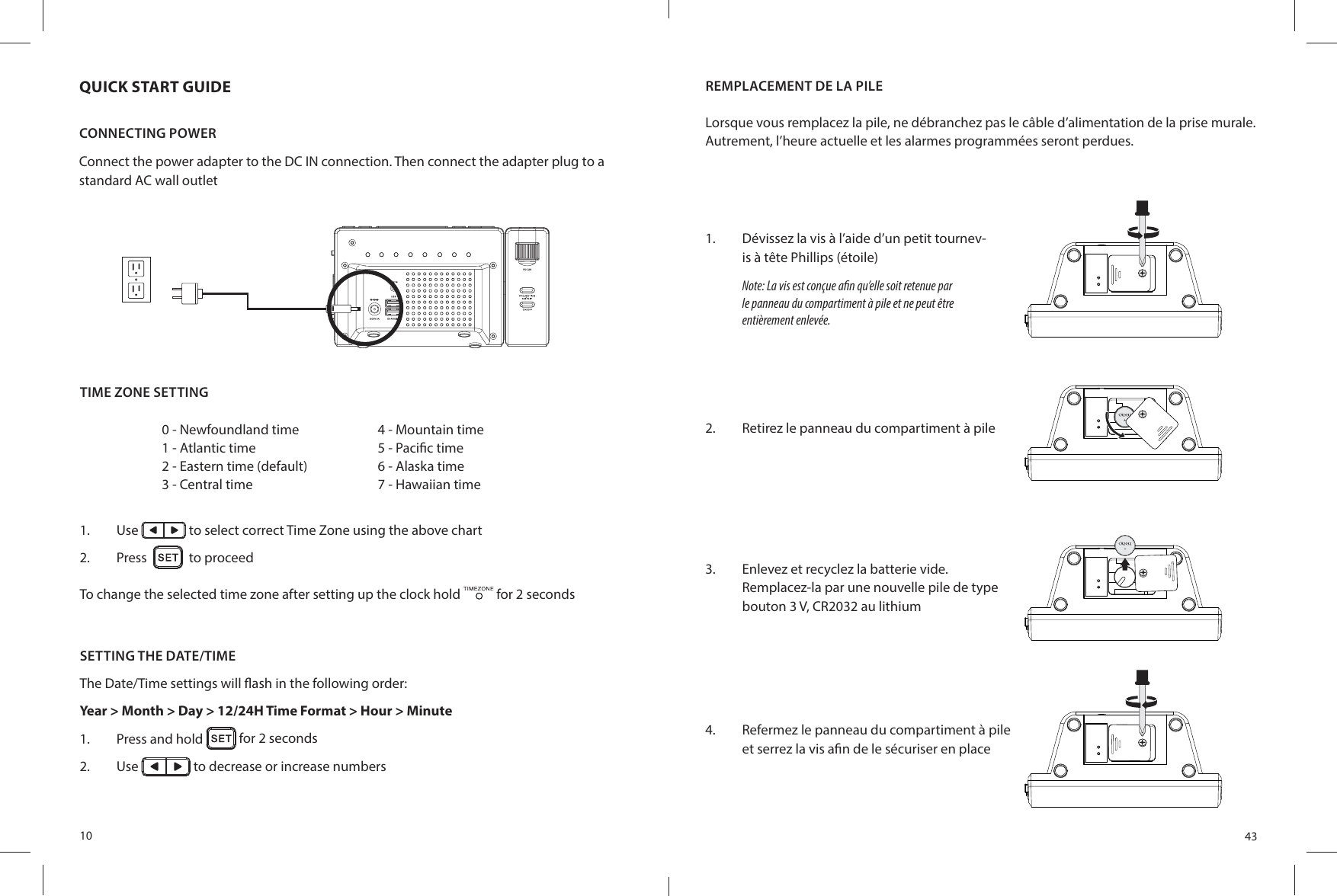 10QUICK START GUIDECONNECTING POWERConnect the power adapter to the DC IN connection. Then connect the adapter plug to a standard AC wall outletTIME ZONE SETTING1.  Use   to select correct Time Zone using the above chart2.  Press     to proceedTo change the selected time zone after setting up the clock hold   for 2 seconds0 - Newfoundland time1 - Atlantic time2 - Eastern time (default)3 - Central time4 - Mountain time5 - Paci c time6 - Alaska time7 - Hawaiian timeSETTING THE DATE/TIMEThe Date/Time settings will  ash in the following order: Year &gt; Month &gt; Day &gt; 12/24H Time Format &gt; Hour &gt; Minute 1.  Press and hold   for 2 seconds2.  Use   to decrease or increase numbers43REMPLACEMENT DE LA PILELorsque vous remplacez la pile, ne débranchez pas le câble d’alimentation de la prise murale. Autrement, l’heure actuelle et les alarmes programmées seront perdues.1.  Dévissez la vis à l’aide d’un petit tournev-is à tête Phillips (étoile)Note: La vis est conçue a n qu’elle soit retenue par le panneau du compartiment à pile et ne peut être entièrement enlevée.2.  Retirez le panneau du compartiment à pile3.  Enlevez et recyclez la batterie vide.Remplacez-la par une nouvelle pile de type bouton 3 V, CR2032 au lithium4.  Refermez le panneau du compartiment à pile et serrez la vis a n de le sécuriser en place