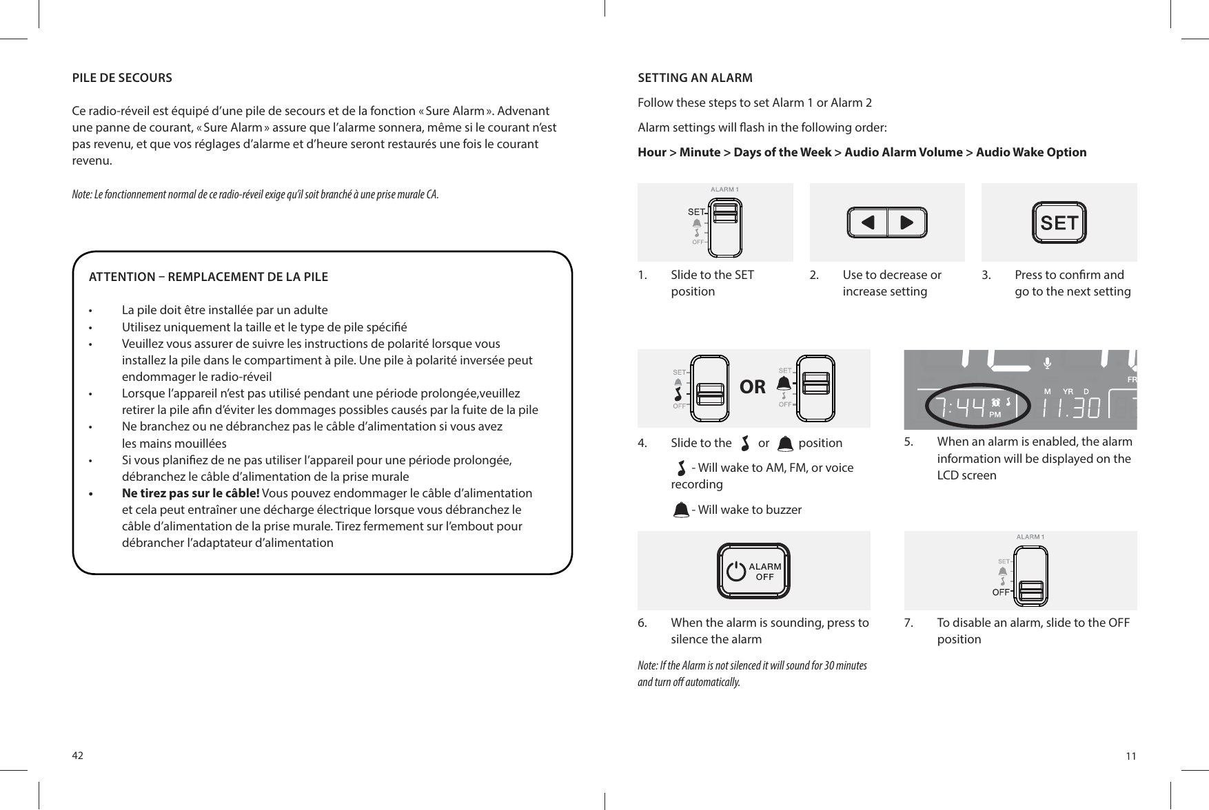 42ATTENTION – REMPLACEMENT DE LA PILE•  La pile doit être installée par un adulte•  Utilisez uniquement la taille et le type de pile spéci é•  Veuillez vous assurer de suivre les instructions de polarité lorsque vousinstallez la pile dans le compartiment à pile. Une pile à polarité inversée peut endommager le radio-réveil•  Lorsque l’appareil n’est pas utilisé pendant une période prolongée,veuillezretirer la pile a n d’éviter les dommages possibles causés par la fuite de la pile•  Ne branchez ou ne débranchez pas le câble d’alimentation si vous avezles mains mouillées•  Si vous plani ez de ne pas utiliser l’appareil pour une période prolongée,débranchez le câble d’alimentation de la prise murale•  Ne tirez pas sur le câble! Vous pouvez endommager le câble d’alimentation et cela peut entraîner une décharge électrique lorsque vous débranchez le câble d’alimentation de la prise murale. Tirez fermement sur l’embout pour débrancher l’adaptateur d’alimentationPILE DE SECOURSCe radio-réveil est équipé d’une pile de secours et de la fonction « Sure Alarm ». Advenant une panne de courant, « Sure Alarm » assure que l’alarme sonnera, même si le courant n’est pas revenu, et que vos réglages d’alarme et d’heure seront restaurés une fois le courant revenu.Note: Le fonctionnement normal de ce radio-réveil exige qu’il soit branché à une prise murale CA.111.  Slide to the SET position2.  Use to decrease or increase setting3.  Press to con rm and go to the next settingOR4.  Slide to the   or    position- Will wake to AM, FM, or voice recording- Will wake to buzzerALARMOFF6.  When the alarm is sounding, press to silence the alarmNote: If the Alarm is not silenced it will sound for 30 minutesand turn o  automatically.5.  When an alarm is enabled, the alarm information will be displayed on the LCD screen7.  To disable an alarm, slide to the OFF positionSETTING AN ALARMFollow these steps to set Alarm 1 or Alarm 2 Alarm settings will  ash in the following order: Hour &gt; Minute &gt; Days of the Week &gt; Audio Alarm Volume &gt; Audio Wake Option