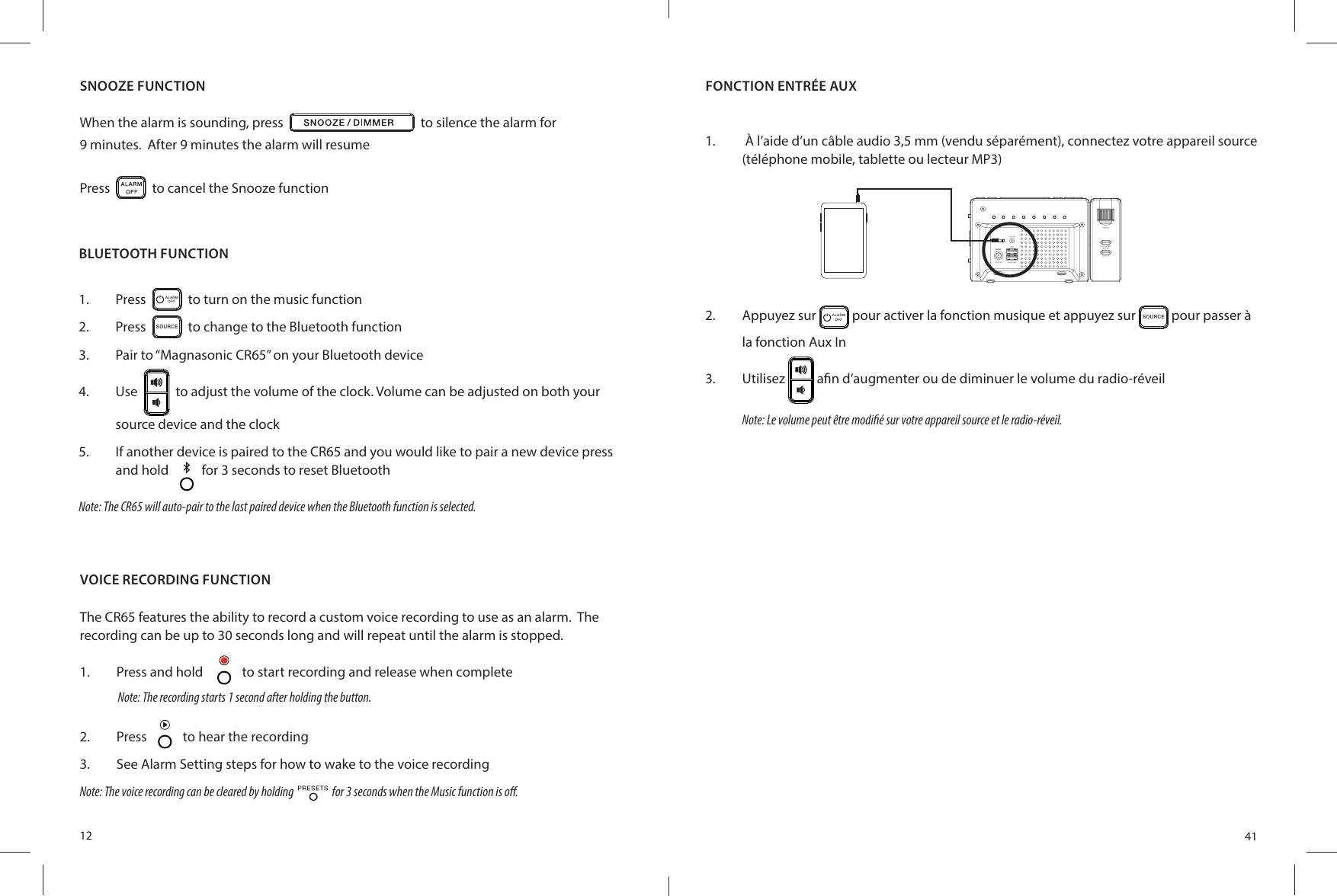 12SNOOZE FUNCTIONWhen the alarm is sounding, press     to silence the alarm for9 minutes.  After 9 minutes the alarm will resumePress     to cancel the Snooze functionVOICE RECORDING FUNCTIONThe CR65 features the ability to record a custom voice recording to use as an alarm.  The recording can be up to 30 seconds long and will repeat until the alarm is stopped.1.  Press and hold    to start recording and release when complete2.  Press   to hear the recording3.  See Alarm Setting steps for how to wake to the voice recordingNote: The voice recording can be cleared by holding     for 3 seconds when the Music function is o .Note: The recording starts 1 second after holding the button.BLUETOOTH FUNCTION1.  Press   ALARMOFF   to turn on the music function2.  Press  SO UR CE  to change to the Bluetooth function3.  Pair to “Magnasonic CR65” on your Bluetooth device4.  Use     to adjust the volume of the clock. Volume can be adjusted on both your source device and the clock5.  If another device is paired to the CR65 and you would like to pair a new device press and hold  for 3 seconds to reset BluetoothNote: The CR65 will auto-pair to the last paired device when the Bluetooth function is selected. 41FONCTION ENTRÉE AUX1.   À l’aide d’un câble audio 3,5 mm (vendu séparément), connectez votre appareil source (téléphone mobile, tablette ou lecteur MP3)2.  Appuyez sur  ALARMOFF  pour activer la fonction musique et appuyez sur SO UR CE pour passer à la fonction Aux In3.  Utilisez   a n d’augmenter ou de diminuer le volume du radio-réveilNote: Le volume peut être modi é sur votre appareil source et le radio-réveil.