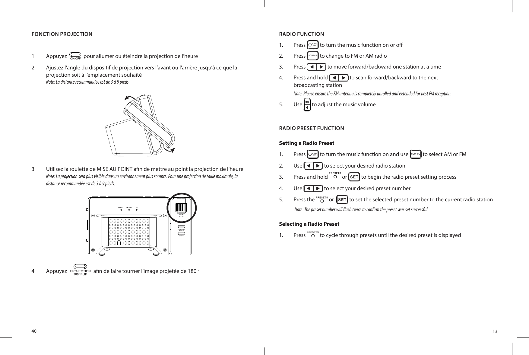 40FONCTION PROJECTION1.  Appuyez     pour allumer ou éteindre la projection de l’heure2.  Ajustez l’angle du dispositif de projection vers l’avant ou l’arrière jusqu’à ce que la projection soit à l’emplacement souhaitéNote: La distance recommandée est de 3 à 9 pieds3.  Utilisez la roulette de MISE AU POINT a n de mettre au point la projection de l’heureNote: La projection sera plus visible dans un environnement plus sombre. Pour une projection de taille maximale, la distance recommandée est de 3 à 9 pieds.4.  Appuyez   a n de faire tourner l’image projetée de 180 °13RADIO PRESET FUNCTIONSetting a Radio Preset1.  Press  ALARMOFF  to turn the music function on and use SO UR CE to select AM or FM2.  Use   to select your desired radio station3.  Press and hold   or   to begin the radio preset setting process4.  Use   to select your desired preset number5.  Press the   or    to set the selected preset number to the current radio stationNote: The preset number will  ash twice to con rm the preset was set successful.Selecting a Radio Preset1.  Press   to cycle through presets until the desired preset is displayedRADIO FUNCTION1.  Press  ALARMOFF  to turn the music function on or o 2.  Press SO UR CE to change to FM or AM radio3.  Press   to move forward/backward one station at a time4.  Press and hold   to scan forward/backward to the nextbroadcasting stationNote: Please ensure the FM antenna is completely unrolled and extended for best FM reception.5.  Use   to adjust the music volume