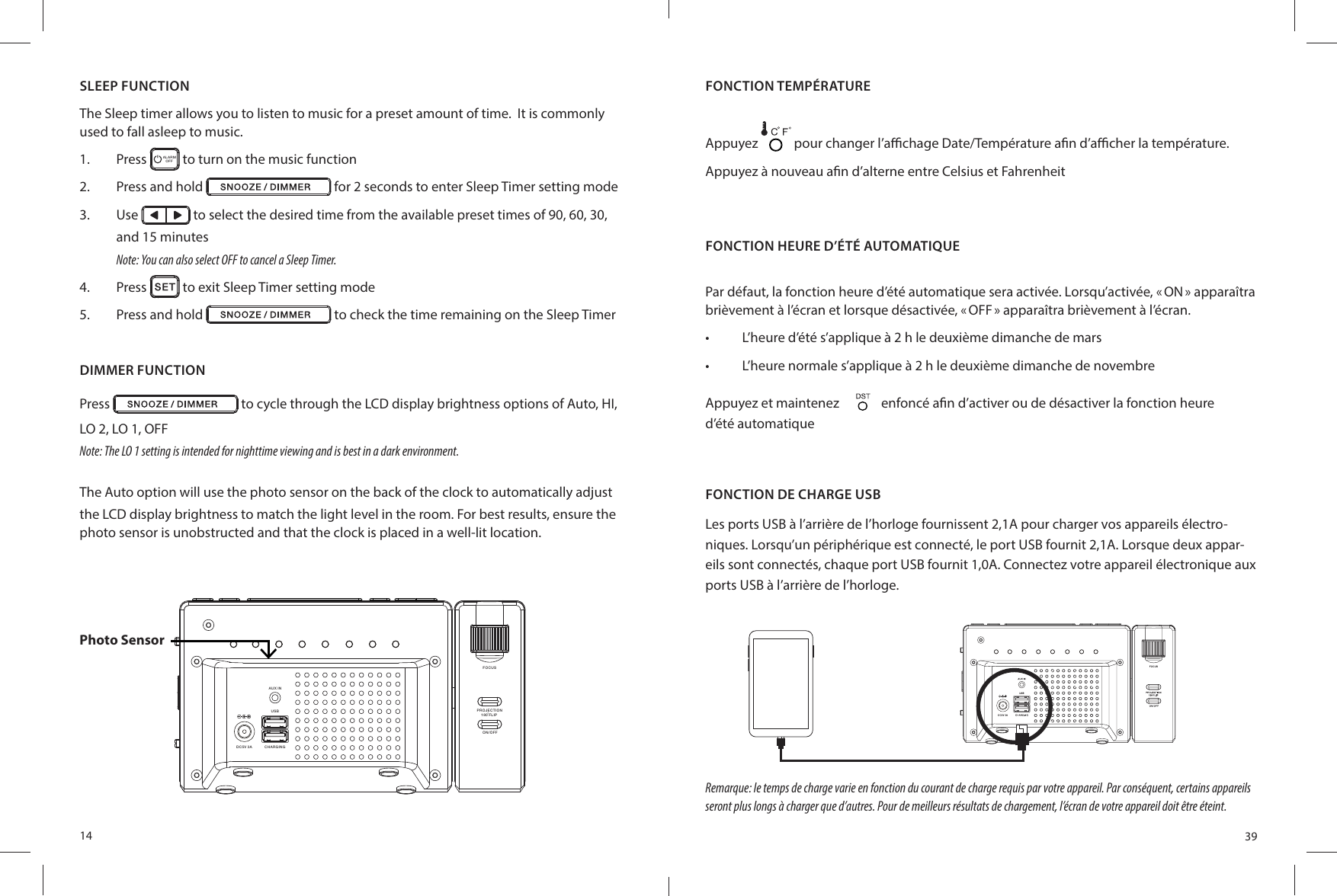 14DIMMER FUNCTIONPress   to cycle through the LCD display brightness options of Auto, HI,LO 2, LO 1, OFFNote: The LO 1 setting is intended for nighttime viewing and is best in a dark environment.The Auto option will use the photo sensor on the back of the clock to automatically adjust the LCD display brightness to match the light level in the room. For best results, ensure the photo sensor is unobstructed and that the clock is placed in a well-lit location.AU X INCHARGINGDC5V 3AUS BFOCUSON /OF FPR OJE CT ION18 0 FLI PPhoto SensorSLEEP FUNCTIONThe Sleep timer allows you to listen to music for a preset amount of time.  It is commonly used to fall asleep to music.1.  Press  ALARMOFF  to turn on the music function2.  Press and hold   for 2 seconds to enter Sleep Timer setting mode3.  Use   to select the desired time from the available preset times of 90, 60, 30,and 15 minutesNote: You can also select OFF to cancel a Sleep Timer.4.  Press   to exit Sleep Timer setting mode5.  Press and hold   to check the time remaining on the Sleep Timer39FONCTION HEURE D’ÉTÉ AUTOMATIQUEPar défaut, la fonction heure d’été automatique sera activée. Lorsqu’activée, « ON » apparaîtra brièvement à l’écran et lorsque désactivée, « OFF » apparaîtra brièvement à l’écran.•  L’heure d’été s’applique à 2 h le deuxième dimanche de mars•  L’heure normale s’applique à 2 h le deuxième dimanche de novembreAppuyez et maintenez     enfoncé a n d’activer ou de désactiver la fonction heured’été automatiqueFONCTION DE CHARGE USBLes ports USB à l’arrière de l’horloge fournissent 2,1A pour charger vos appareils électro-niques. Lorsqu’un périphérique est connecté, le port USB fournit 2,1A. Lorsque deux appar-eils sont connectés, chaque port USB fournit 1,0A. Connectez votre appareil électronique aux ports USB à l’arrière de l’horloge.Remarque: le temps de charge varie en fonction du courant de charge requis par votre appareil. Par conséquent, certains appareils seront plus longs à charger que d’autres. Pour de meilleurs résultats de chargement, l’écran de votre appareil doit être éteint.FONCTION TEMPÉRATUREAppuyez   pour changer l’a  chage Date/Température a n d’a  cher la température. Appuyez à nouveau a n d’alterne entre Celsius et Fahrenheit