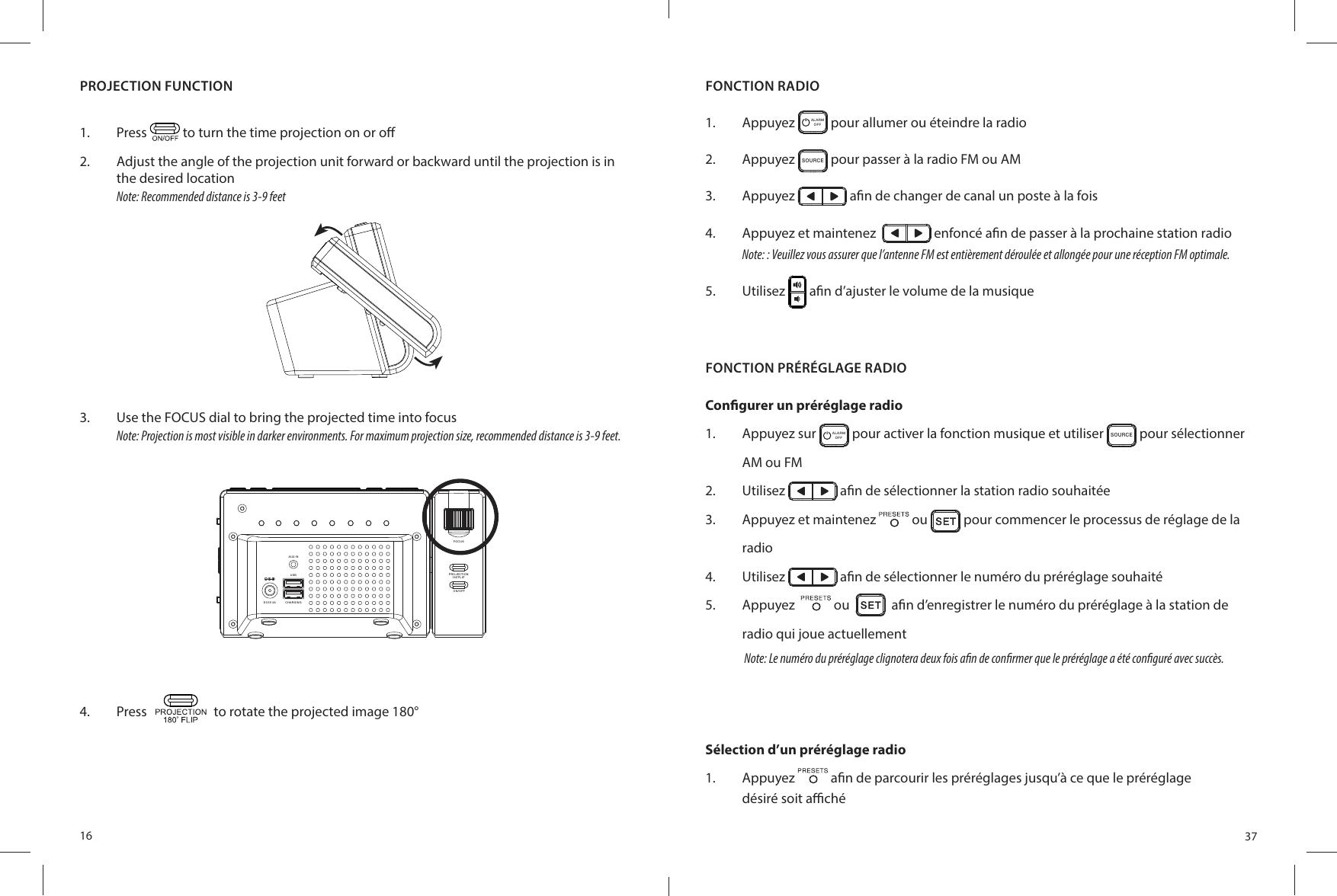 16PROJECTION FUNCTION1.  Press   to turn the time projection on or o 2.  Adjust the angle of the projection unit forward or backward until the projection is in the desired locationNote: Recommended distance is 3-9 feet3.  Use the FOCUS dial to bring the projected time into focusNote: Projection is most visible in darker environments. For maximum projection size, recommended distance is 3-9 feet.4.  Press   to rotate the projected image 180°AUX I NCHA RGINGDC5 V 3AUSBFOCUSON/ OFFPROJECTION180 FLIP37FONCTION RADIO1.  Appuyez  ALARMOFF  pour allumer ou éteindre la radio2.  Appuyez SO UR CE pour passer à la radio FM ou AM3.  Appuyez   a n de changer de canal un poste à la fois4.  Appuyez et maintenez    enfoncé a n de passer à la prochaine station radioNote: : Veuillez vous assurer que l’antenne FM est entièrement déroulée et allongée pour une réception FM optimale.5.  Utilisez   a n d’ajuster le volume de la musiqueFONCTION PRÉRÉGLAGE RADIOCon gurer un préréglage radio1.  Appuyez sur  ALARMOFF  pour activer la fonction musique et utiliser SO UR CE pour sélectionner AM ou FM2.  Utilisez   a n de sélectionner la station radio souhaitée3.  Appuyez et maintenez   ou   pour commencer le processus de réglage de la radio4.  Utilisez   a n de sélectionner le numéro du préréglage souhaité5.  Appuyez    ou     a n d’enregistrer le numéro du préréglage à la station de radio qui joue actuellementNote: Le numéro du préréglage clignotera deux fois a n de con rmer que le préréglage a été con guré avec succès.Sélection d’un préréglage radio1.  Appuyez   a n de parcourir les préréglages jusqu’à ce que le préréglagedésiré soit a  ché