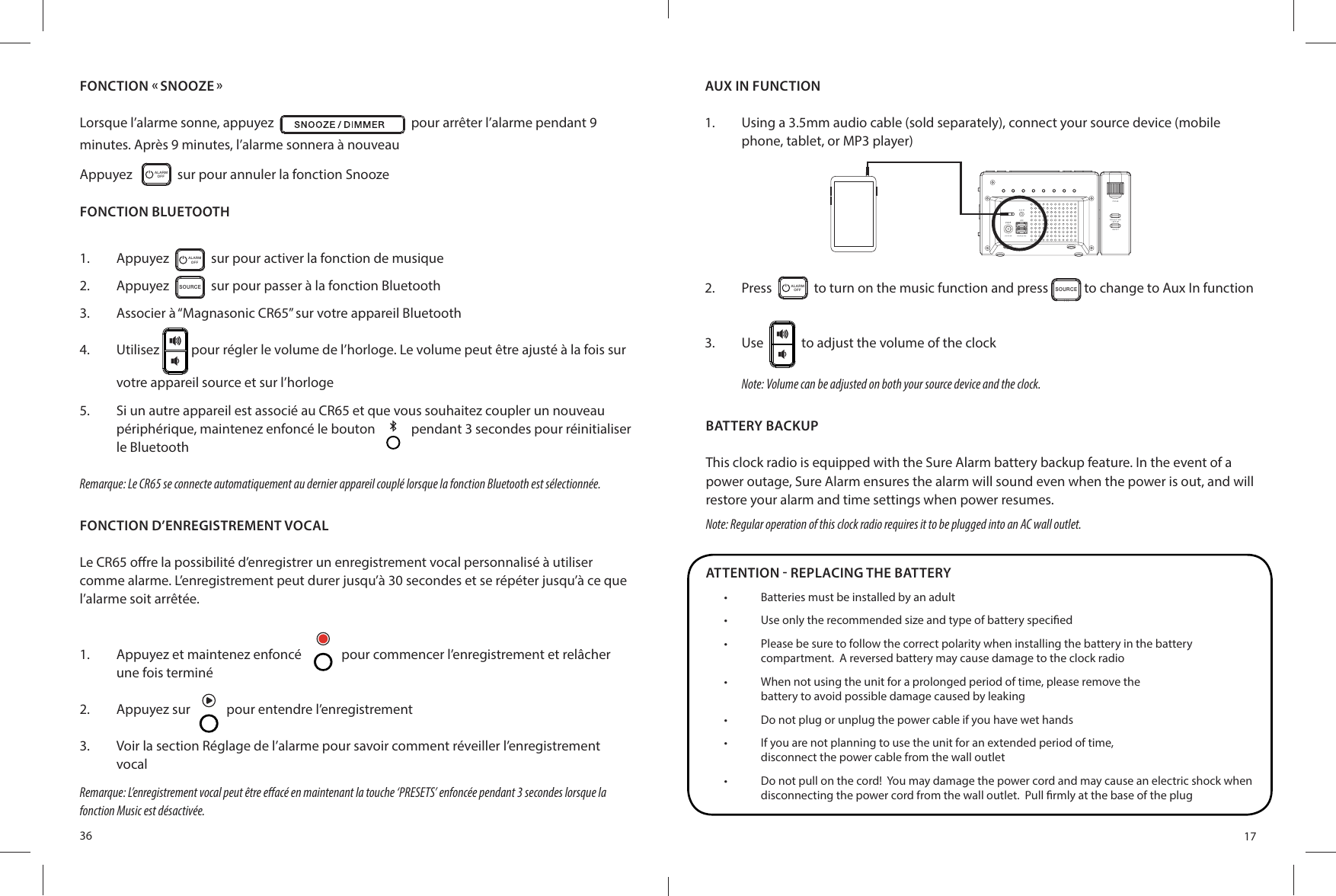 36FONCTION « SNOOZE »Lorsque l’alarme sonne, appuyez     pour arrêter l’alarme pendant 9 minutes. Après 9 minutes, l’alarme sonnera à nouveauAppuyez    ALARMOFF   sur pour annuler la fonction SnoozeFONCTION BLUETOOTH1.  Appuyez   AL AR MOFF   sur pour activer la fonction de musique2.  Appuyez  SO UR CE  sur pour passer à la fonction Bluetooth3.  Associer à “Magnasonic CR65” sur votre appareil Bluetooth4.  Utilisez   pour régler le volume de l’horloge. Le volume peut être ajusté à la fois sur votre appareil source et sur l’horloge5.  Si un autre appareil est associé au CR65 et que vous souhaitez coupler un nouveau périphérique, maintenez enfoncé le bouton   pendant 3 secondes pour réinitialiser le BluetoothRemarque: Le CR65 se connecte automatiquement au dernier appareil couplé lorsque la fonction Bluetooth est sélectionnée.FONCTION D’ENREGISTREMENT VOCALLe CR65 o re la possibilité d’enregistrer un enregistrement vocal personnalisé à utiliser comme alarme. L’enregistrement peut durer jusqu’à 30 secondes et se répéter jusqu’à ce que l’alarme soit arrêtée.1.  Appuyez et maintenez enfoncé  pour commencer l’enregistrement et relâcher une fois terminé2.  Appuyez sur  pour entendre l’enregistrement3.  Voir la section Réglage de l’alarme pour savoir comment réveiller l’enregistrement vocalRemarque: L’enregistrement vocal peut être e acé en maintenant la touche ‘PRESETS’ enfoncée pendant 3 secondes lorsque la fonction Music est désactivée.17AUX IN FUNCTION1.  Using a 3.5mm audio cable (sold separately), connect your source device (mobile phone, tablet, or MP3 player)2.  Press   ALARMOFF   to turn on the music function and press SO UR CE to change to Aux In function3.  Use     to adjust the volume of the clockNote: Volume can be adjusted on both your source device and the clock.BATTERY BACKUPThis clock radio is equipped with the Sure Alarm battery backup feature. In the event of a power outage, Sure Alarm ensures the alarm will sound even when the power is out, and will restore your alarm and time settings when power resumes.Note: Regular operation of this clock radio requires it to be plugged into an AC wall outlet.ATTENTION - REPLACING THE BATTERY•  Batteries must be installed by an adult•  Use only the recommended size and type of battery speci ed•  Please be sure to follow the correct polarity when installing the battery in the batterycompartment.  A reversed battery may cause damage to the clock radio•  When not using the unit for a prolonged period of time, please remove thebattery to avoid possible damage caused by leaking•  Do not plug or unplug the power cable if you have wet hands•  If you are not planning to use the unit for an extended period of time,disconnect the power cable from the wall outlet•  Do not pull on the cord!  You may damage the power cord and may cause an electric shock when disconnecting the power cord from the wall outlet.  Pull  rmly at the base of the plug