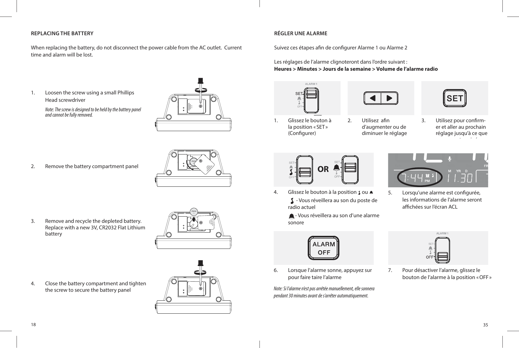 18REPLACING THE BATTERYWhen replacing the battery, do not disconnect the power cable from the AC outlet.  Current time and alarm will be lost.1.  Loosen the screw using a small Phillips Head screwdriverNote: The screw is designed to be held by the battery panel and cannot be fully removed.2.  Remove the battery compartment panel3.  Remove and recycle the depleted battery. Replace with a new 3V, CR2032 Flat Lithium battery4.  Close the battery compartment and tighten the screw to secure the battery panel351.  Glissez le bouton à la position « SET » (Con gurer)2.  Utilisez  a n d’augmenter ou de diminuer le réglage3.  Utilisez pour con rm-er et aller au prochain réglage jusqu’à ce que vous ayez terminéRÉGLER UNE ALARMESuivez ces étapes a n de con gurer Alarme 1 ou Alarme 2Les réglages de l’alarme clignoteront dans l’ordre suivant :Heures &gt; Minutes &gt; Jours de la semaine &gt; Volume de l’alarme radio1.  Use   to con rm and go to the next setting until completeOR4.  Glissez le bouton à la position ou - Vous réveillera au son du poste de  radio actuel- Vous réveillera au son d’une alarme sonore6.  Lorsque l’alarme sonne, appuyez sur pour faire taire l’alarmeNote: Si l’alarme n’est pas arrêtée manuellement, elle sonnera pendant 30 minutes avant de s’arrêter automatiquement.5.  Lorsqu’une alarme est con gurée, les informations de l’alarme seront a  chées sur l’écran ACL7.  Pour désactiver l’alarme, glissez le bouton de l’alarme à la position « OFF » 