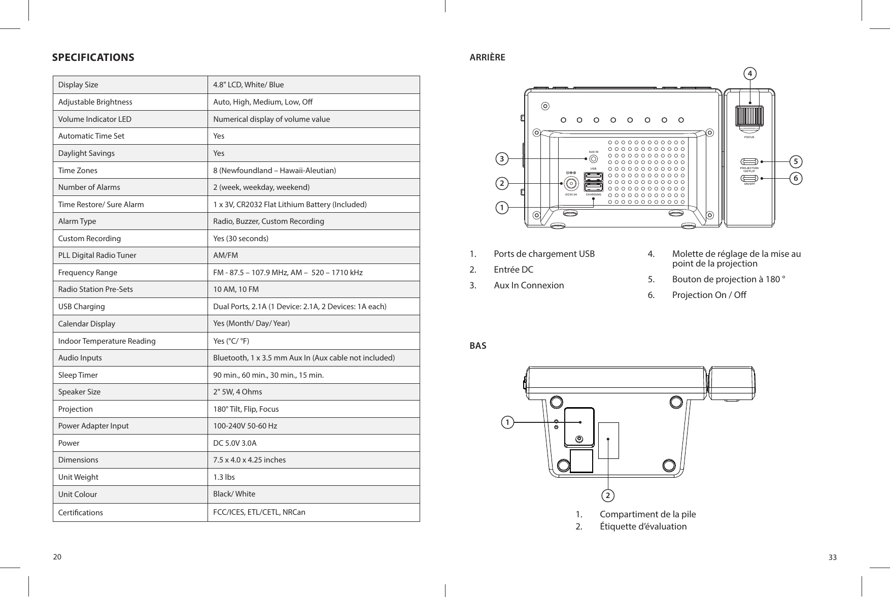 20SPECIFICATIONSDisplay Size 4.8&quot; LCD, White/ BlueAdjustable Brightness Auto, High, Medium, Low, O Volume Indicator LED Numerical display of volume valueAutomatic Time Set Yes Daylight Savings YesTime Zones 8 (Newfoundland – Hawaii-Aleutian)Number of Alarms 2 (week, weekday, weekend)Time Restore/ Sure Alarm 1 x 3V, CR2032 Flat Lithium Battery (Included)Alarm Type Radio, Buzzer, Custom RecordingCustom Recording Yes (30 seconds)PLL Digital Radio Tuner AM/FMFrequency Range FM - 87.5 – 107.9 MHz, AM –  520 – 1710 kHzRadio Station Pre-Sets 10 AM, 10 FMUSB Charging Dual Ports, 2.1A (1 Device: 2.1A, 2 Devices: 1A each)Calendar Display Yes (Month/ Day/ Year)Indoor Temperature Reading Yes (°C/ °F)Audio Inputs Bluetooth, 1 x 3.5 mm Aux In (Aux cable not included)Sleep Timer 90 min., 60 min., 30 min., 15 min.Speaker Size 2&quot; 5W, 4 OhmsProjection 180° Tilt, Flip, FocusPower Adapter Input 100-240V 50-60 HzPower DC 5.0V 3.0ADimensions 7.5 x 4.0 x 4.25 inchesUnit Weight 1.3 lbsUnit Colour Black/ WhiteCerti cations  FCC/ICES, ETL/CETL, NRCan33BAS1.  Compartiment de la pile 2.  Étiquette d’évaluationARRIÈREAU X INCH ARG IN GDC 5V 3AUS BFOCUSON /OF FPROJECTION18 0 FLI P3214561.  Ports de chargement USB2.  Entrée DC3.  Aux In Connexion4.  Molette de réglage de la mise au point de la projection5.  Bouton de projection à 180 °6.  Projection On / O 12