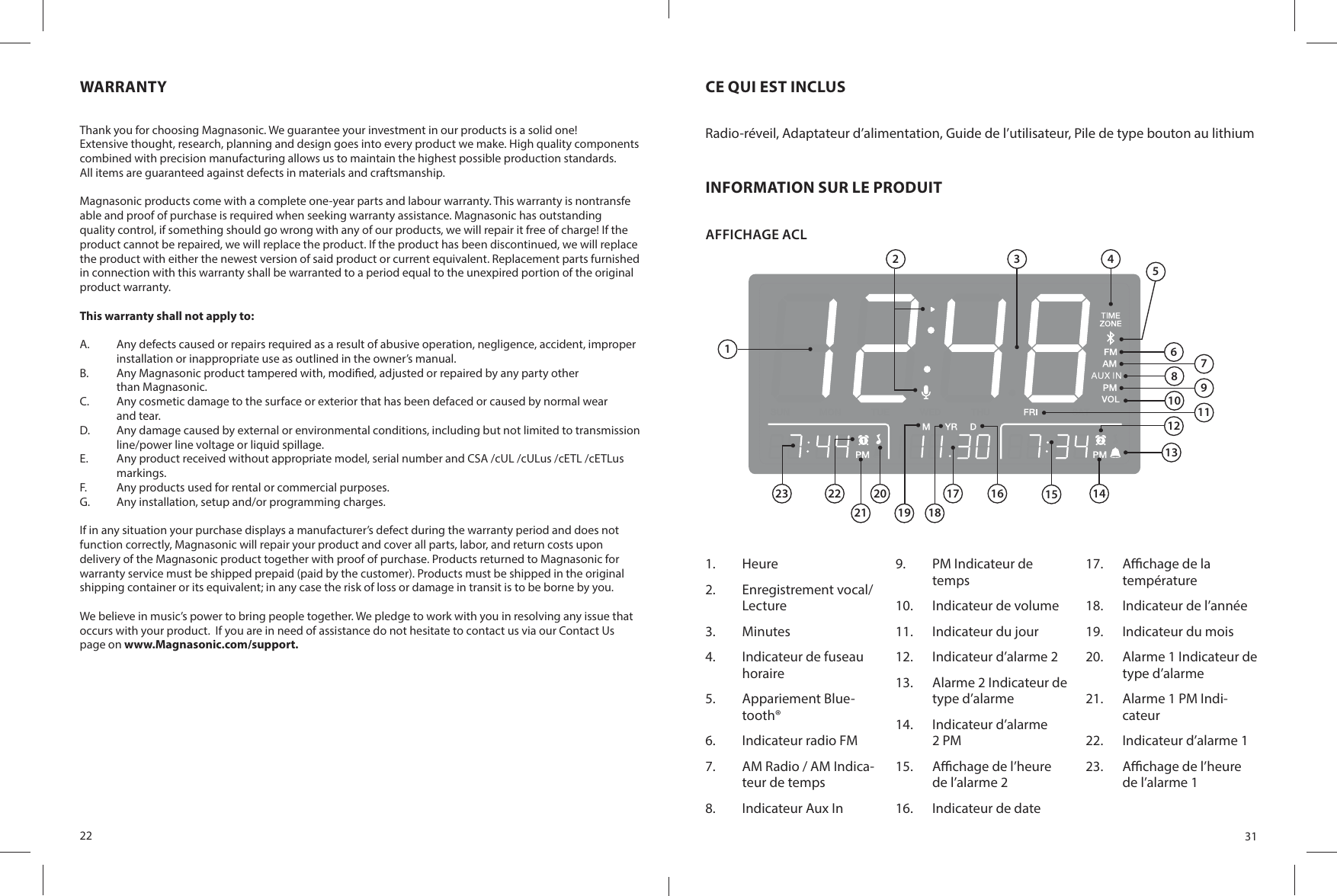 22WARRANTYThank you for choosing Magnasonic. We guarantee your investment in our products is a solid one! Extensive thought, research, planning and design goes into every product we make. High quality components combined with precision manufacturing allows us to maintain the highest possible production standards.All items are guaranteed against defects in materials and craftsmanship.Magnasonic products come with a complete one-year parts and labour warranty. This warranty is nontransfe able and proof of purchase is required when seeking warranty assistance. Magnasonic has outstandingquality control, if something should go wrong with any of our products, we will repair it free of charge! If theproduct cannot be repaired, we will replace the product. If the product has been discontinued, we will replace the product with either the newest version of said product or current equivalent. Replacement parts furnished in connection with this warranty shall be warranted to a period equal to the unexpired portion of the original product warranty.This warranty shall not apply to:A.  Any defects caused or repairs required as a result of abusive operation, negligence, accident, improper installation or inappropriate use as outlined in the owner’s manual.B.  Any Magnasonic product tampered with, modi ed, adjusted or repaired by any party otherthan Magnasonic.C.  Any cosmetic damage to the surface or exterior that has been defaced or caused by normal wearand tear.D.  Any damage caused by external or environmental conditions, including but not limited to transmission line/power line voltage or liquid spillage.E.  Any product received without appropriate model, serial number and CSA /cUL /cULus /cETL /cETLus markings.F.  Any products used for rental or commercial purposes.G.  Any installation, setup and/or programming charges.If in any situation your purchase displays a manufacturer’s defect during the warranty period and does notfunction correctly, Magnasonic will repair your product and cover all parts, labor, and return costs upondelivery of the Magnasonic product together with proof of purchase. Products returned to Magnasonic forwarranty service must be shipped prepaid (paid by the customer). Products must be shipped in the originalshipping container or its equivalent; in any case the risk of loss or damage in transit is to be borne by you.We believe in music’s power to bring people together. We pledge to work with you in resolving any issue that occurs with your product.  If you are in need of assistance do not hesitate to contact us via our Contact Us page on www.Magnasonic.com/support.31CE QUI EST INCLUSRadio-réveil, Adaptateur d’alimentation, Guide de l’utilisateur, Pile de type bouton au lithiumINFORMATION SUR LE PRODUITAFFICHAGE ACL 1.  Heure2.  Enregistrement vocal/Lecture3.  Minutes4.  Indicateur de fuseau horaire5.  Appariement Blue-tooth®6.  Indicateur radio FM7.  AM Radio / AM Indica-teur de temps8.  Indicateur Aux In9.  PM Indicateur de temps10.  Indicateur de volume11.  Indicateur du jour12.  Indicateur d’alarme 213.  Alarme 2 Indicateur de type d’alarme14.  Indicateur d’alarme 2 PM15.  A  chage de l’heure de l’alarme 216.  Indicateur de date17.  A  chage de la température18.  Indicateur de l’année19.  Indicateur du mois20.  Alarme 1 Indicateur de type d’alarme21.  Alarme 1 PM Indi-cateur22.  Indicateur d’alarme 123.  A  chage de l’heure de l’alarme 112 3 4579111213141516182022232117196810