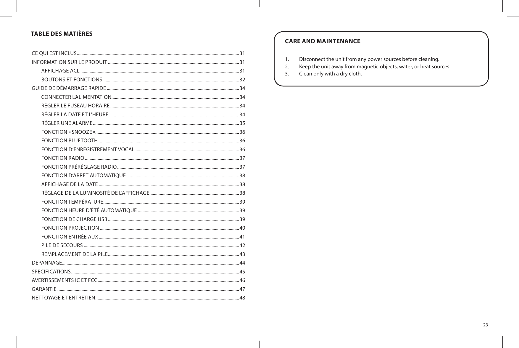 TABLE DES MATIÈRESCE QUI EST INCLUS .............................................................................................................................................31INFORMATION SUR LE PRODUIT ..................................................................................................................31AFFICHAGE ACL  .........................................................................................................................................31BOUTONS ET FONCTIONS ......................................................................................................................32GUIDE DE DÉMARRAGE RAPIDE ...................................................................................................................34CONNECTER L’ALIMENTATION...............................................................................................................34RÉGLER LE FUSEAU HORAIRE ................................................................................................................34RÉGLER LA DATE ET L’HEURE .................................................................................................................34RÉGLER UNE ALARME ...............................................................................................................................35FONCTION  SNOOZE  .............................................................................................................................36FONCTION BLUETOOTH ..........................................................................................................................36FONCTION D’ENREGISTREMENT VOCAL ..........................................................................................36FONCTION RADIO ......................................................................................................................................37FONCTION PRÉRÉGLAGE RADIO ..........................................................................................................37FONCTION D’ARRÊT AUTOMATIQUE ..................................................................................................38AFFICHAGE DE LA DATE ..........................................................................................................................38RÉGLAGE DE LA LUMINOSITÉ DE L’AFFICHAGE..............................................................................38FONCTION TEMPÉRATURE ......................................................................................................................39FONCTION HEURE D’ÉTÉ AUTOMATIQUE ........................................................................................39FONCTION DE CHARGE USB ..................................................................................................................39FONCTION PROJECTION .........................................................................................................................40FONCTION ENTRÉE AUX ..........................................................................................................................41PILE DE SECOURS .......................................................................................................................................42REMPLACEMENT DE LA PILE ..................................................................................................................43DÉPANNAGE..........................................................................................................................................................44SPECIFICATIONS ..................................................................................................................................................45AVERTISSEMENTS IC ET FCC ...........................................................................................................................46GARANTIE ..............................................................................................................................................................47NETTOYAGE ET ENTRETIEN .............................................................................................................................4823CARE AND MAINTENANCE1.  Disconnect the unit from any power sources before cleaning.2.  Keep the unit away from magnetic objects, water, or heat sources.3.  Clean only with a dry cloth.
