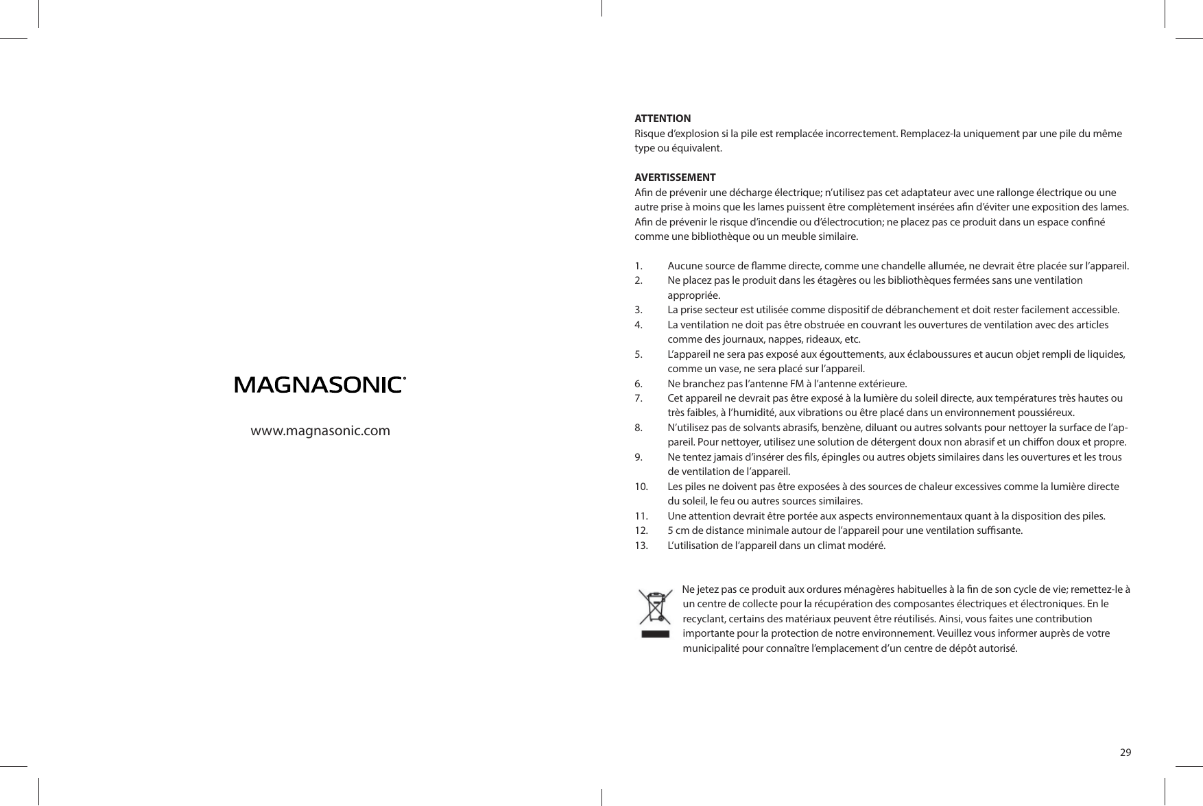 www.magnasonic.com29ATTENTIONRisque d’explosion si la pile est remplacée incorrectement. Remplacez-la uniquement par une pile du même type ou équivalent.AVERTISSEMENTA n de prévenir une décharge électrique; n’utilisez pas cet adaptateur avec une rallonge électrique ou une autre prise à moins que les lames puissent être complètement insérées a n d’éviter une exposition des lames. A n de prévenir le risque d’incendie ou d’électrocution; ne placez pas ce produit dans un espace con né comme une bibliothèque ou un meuble similaire.1.  Aucune source de  amme directe, comme une chandelle allumée, ne devrait être placée sur l’appareil.2.  Ne placez pas le produit dans les étagères ou les bibliothèques fermées sans une ventilationappropriée.3.  La prise secteur est utilisée comme dispositif de débranchement et doit rester facilement accessible.4.  La ventilation ne doit pas être obstruée en couvrant les ouvertures de ventilation avec des articles comme des journaux, nappes, rideaux, etc.5.  L’appareil ne sera pas exposé aux égouttements, aux éclaboussures et aucun objet rempli de liquides, comme un vase, ne sera placé sur l’appareil.6.  Ne branchez pas l’antenne FM à l’antenne extérieure.7.  Cet appareil ne devrait pas être exposé à la lumière du soleil directe, aux températures très hautes ou très faibles, à l’humidité, aux vibrations ou être placé dans un environnement poussiéreux.8.  N’utilisez pas de solvants abrasifs, benzène, diluant ou autres solvants pour nettoyer la surface de l’ap-pareil. Pour nettoyer, utilisez une solution de détergent doux non abrasif et un chi on doux et propre.9.  Ne tentez jamais d’insérer des  ls, épingles ou autres objets similaires dans les ouvertures et les trous de ventilation de l’appareil.10.  Les piles ne doivent pas être exposées à des sources de chaleur excessives comme la lumière directe du soleil, le feu ou autres sources similaires.11.  Une attention devrait être portée aux aspects environnementaux quant à la disposition des piles.12.  5 cm de distance minimale autour de l’appareil pour une ventilation su  sante.13.  L’utilisation de l’appareil dans un climat modéré.Ne jetez pas ce produit aux ordures ménagères habituelles à la  n de son cycle de vie; remettez-le à un centre de collecte pour la récupération des composantes électriques et électroniques. En le recyclant, certains des matériaux peuvent être réutilisés. Ainsi, vous faites une contribution importante pour la protection de notre environnement. Veuillez vous informer auprès de votre municipalité pour connaître l’emplacement d’un centre de dépôt autorisé. 