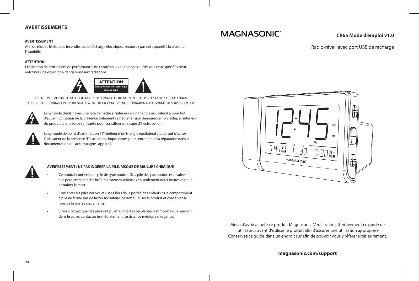 28AVERTISSEMENTSAVERTISSEMENTA n de réduire le risque d’incendie ou de décharge électrique, n’exposez pas cet appareil à la pluie ou l’humiditéATTENTIONL’utilisation de procédures de performance, de contrôles ou de réglages autres que ceux spéci és peut entraîner une exposition dangereuse aux radiationsATTENTION — AFIN DE RÉDUIRE LE RISQUE DE DÉCHARGE ÉLECTRIQUE, NE RETIREZ PAS LE COUVERCLE (OU L’ENDOS).AUCUNE PIÈCE RÉPARABLE PAR L’UTILISATEUR À L’INTÉRIEUR. CONFIEZ TOUTE RÉPARATION AU PERSONNEL DE SERVICE QUALIFIÉ.Le symbole d’éclair avec une tête de  èche à l’intérieur d’un triangle équilatéral a pour but d’aviser l’utilisateur de la présence d’éléments à haute tension dangereuse non isolés, à l’intérieur du produit, d’une force su  sante pour constituer un risque d’électrocution.Le symbole de point d’exclamation à l’intérieur d’un triangle équilatéral a pour but d’aviser l’utilisateur de la présence d’instructions importantes pour l’entretien et la réparation dans la documentation qui accompagne l’appareil.ATTENTIONRISQUE DE DÉCHARGE ÉLECTRIQUE NE PAS OUVRIRAVERTISSEMENT : NE PAS INGÉRER LA PILE, RISQUE DE BRÛLURE CHIMIQUE •  Ce produit contient une pile de type bouton. Si la pile de type bouton est avalée, elle peut entraîner des brûlures internes sérieuses en seulement deux heures et peut entraîner la mort.•  Conservez les piles neuves et usées hors de la portée des enfants. Si le compartiment à pile ne ferme pas de façon sécuritaire, cessez d’utiliser le produit et conservez-le hors de la portée des enfants.•  Si vous croyez que des piles ont pu être ingérées ou placées à n’importe quel endroit dans le corps, contactez immédiatement l’assistance médicale d’urgence.CR65 Mode d’emploi v1.0Radio-réveil avec port USB de rechargeMerci d’avoir acheté ce produit Magnasonic. Veuillez lire attentivement ce guide del’utilisateur avant d’utiliser le produit a n d’assurer une utilisation appropriée.Conservez ce guide dans un endroit sûr a n de pouvoir vous y référer ultérieurement.magnasonic.com/support
