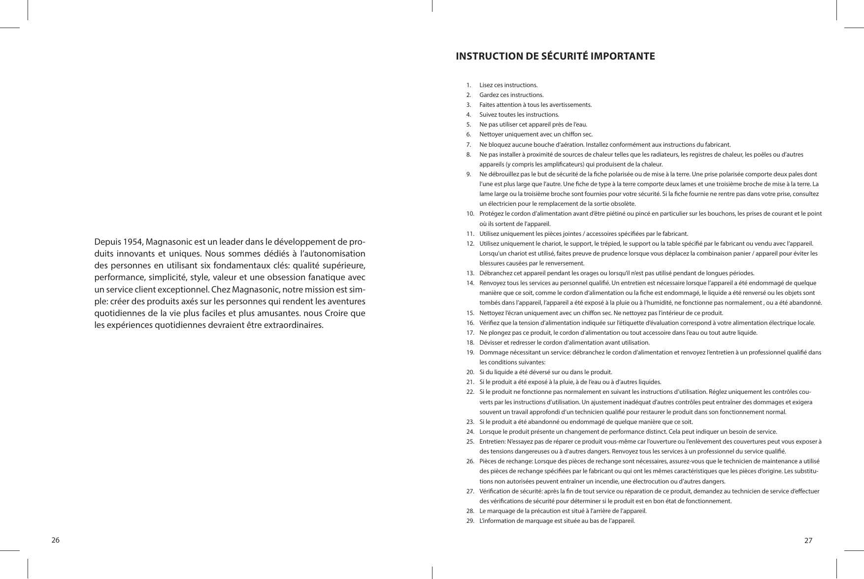 26Depuis 1954, Magnasonic est un leader dans le développement de pro-duits  innovants  et  uniques.  Nous  sommes  dédiés  à  l’autonomisation des personnes  en utilisant six fondamentaux clés: qualité supérieure, performance, simplicité, style, valeur et une obsession fanatique avec un service client exceptionnel. Chez Magnasonic, notre mission est sim-ple: créer des produits axés sur les personnes qui rendent les aventures quotidiennes de la vie plus faciles et plus amusantes. nous Croire que les expériences quotidiennes devraient être extraordinaires.27INSTRUCTION DE SÉCURITÉ IMPORTANTE1.  Lisez ces instructions.2.  Gardez ces instructions.3.  Faites attention à tous les avertissements.4.  Suivez toutes les instructions.5.  Ne pas utiliser cet appareil près de l’eau.6.  Nettoyer uniquement avec un chi on sec.7.  Ne bloquez aucune bouche d’aération. Installez conformément aux instructions du fabricant.8.  Ne pas installer à proximité de sources de chaleur telles que les radiateurs, les registres de chaleur, les poêles ou d’autres appareils (y compris les ampli cateurs) qui produisent de la chaleur.9.  Ne débrouillez pas le but de sécurité de la  che polarisée ou de mise à la terre. Une prise polarisée comporte deux pales dont l’une est plus large que l’autre. Une  che de type à la terre comporte deux lames et une troisième broche de mise à la terre. La lame large ou la troisième broche sont fournies pour votre sécurité. Si la  che fournie ne rentre pas dans votre prise, consultez un électricien pour le remplacement de la sortie obsolète.10.  Protégez le cordon d’alimentation avant d’être piétiné ou pincé en particulier sur les bouchons, les prises de courant et le point où ils sortent de l’appareil.11.  Utilisez uniquement les pièces jointes / accessoires spéci ées par le fabricant.12.  Utilisez uniquement le chariot, le support, le trépied, le support ou la table spéci é par le fabricant ou vendu avec l’appareil. Lorsqu’un chariot est utilisé, faites preuve de prudence lorsque vous déplacez la combinaison panier / appareil pour éviter les blessures causées par le renversement.13.  Débranchez cet appareil pendant les orages ou lorsqu’il n’est pas utilisé pendant de longues périodes.14.  Renvoyez tous les services au personnel quali é. Un entretien est nécessaire lorsque l’appareil a été endommagé de quelque manière que ce soit, comme le cordon d’alimentation ou la  che est endommagé, le liquide a été renversé ou les objets sont tombés dans l’appareil, l’appareil a été exposé à la pluie ou à l’humidité, ne fonctionne pas normalement , ou a été abandonné.15.  Nettoyez l’écran uniquement avec un chi on sec. Ne nettoyez pas l’intérieur de ce produit.16.  Véri ez que la tension d’alimentation indiquée sur l’étiquette d’évaluation correspond à votre alimentation électrique locale.17.  Ne plongez pas ce produit, le cordon d’alimentation ou tout accessoire dans l’eau ou tout autre liquide.18.  Dévisser et redresser le cordon d’alimentation avant utilisation.19.  Dommage nécessitant un service: débranchez le cordon d’alimentation et renvoyez l’entretien à un professionnel quali é dans les conditions suivantes:20.  Si du liquide a été déversé sur ou dans le produit.21.  Si le produit a été exposé à la pluie, à de l’eau ou à d’autres liquides.22.  Si le produit ne fonctionne pas normalement en suivant les instructions d’utilisation. Réglez uniquement les contrôles cou-verts par les instructions d’utilisation. Un ajustement inadéquat d’autres contrôles peut entraîner des dommages et exigera souvent un travail approfondi d’un technicien quali é pour restaurer le produit dans son fonctionnement normal.23.  Si le produit a été abandonné ou endommagé de quelque manière que ce soit.24.  Lorsque le produit présente un changement de performance distinct. Cela peut indiquer un besoin de service.25.  Entretien: N’essayez pas de réparer ce produit vous-même car l’ouverture ou l’enlèvement des couvertures peut vous exposer à des tensions dangereuses ou à d’autres dangers. Renvoyez tous les services à un professionnel du service quali é.26.  Pièces de rechange: Lorsque des pièces de rechange sont nécessaires, assurez-vous que le technicien de maintenance a utilisé des pièces de rechange spéci ées par le fabricant ou qui ont les mêmes caractéristiques que les pièces d’origine. Les substitu-tions non autorisées peuvent entraîner un incendie, une électrocution ou d’autres dangers.27.  Véri cation de sécurité: après la  n de tout service ou réparation de ce produit, demandez au technicien de service d’e ectuer des véri cations de sécurité pour déterminer si le produit est en bon état de fonctionnement.28.  Le marquage de la précaution est situé à l’arrière de l’appareil.29.  L’information de marquage est située au bas de l’appareil.