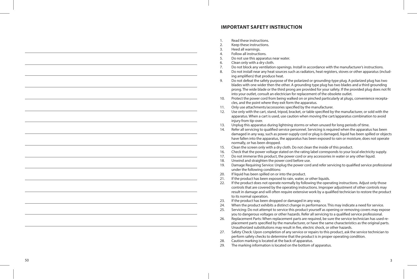 50 3 IMPORTANT SAFETY INSTRUCTION1.  Read these instructions.2.  Keep these instructions.3.  Heed all warnings.4.  Follow all instructions.5.  Do not use this apparatus near water.6.  Clean only with a dry cloth.7.  Do not block any ventilation openings. Install in accordance with the manufacturer’s instructions.8.  Do not install near any heat sources such as radiators, heat registers, stoves or other apparatus (includ-ing ampli ers) that produce heat.9.  Do not defeat the safety purpose of the polarized or grounding-type plug. A polarized plug has two blades with one wider then the other. A grounding type plug has two blades and a third grounding prong. The wide blade or the third prong are provided for your safety. If the provided plug does not  t into your outlet, consult an electrician for replacement of the obsolete outlet.10.  Protect the power cord from being walked on or pinched particularly at plugs, convenience recepta-cles, and the point where they exit form the apparatus.11.  Only use attachments/accessories speci ed by the manufacturer.12.  Use only with the cart, stand, tripod, bracket, or table speci ed by the manufacturer, or sold with the apparatus. When a cart is used, use caution when moving the cart/apparatus combination to avoid injury from tip-over.13.  Unplug this apparatus during lightning storms or when unused for long periods of time.14.  Refer all servicing to quali ed service personnel. Servicing is required when the apparatus has been damaged in any way, such as power-supply cord or plug is damaged, liquid has been spilled or objects have fallen into the apparatus, the apparatus has been exposed to rain or moisture, does not operate normally, or has been dropped.15.  Clean the screen only with a dry cloth. Do not clean the inside of this product.16.  Check that the power voltage stated on the rating label corresponds to your local electricity supply.17.  Do not immerse this product, the power cord or any accessories in water or any other liquid.18.  Unwind and straighten the power cord before use.19.  Damage Requiring Service: Unplug the power cord and refer servicing to quali ed service professional under the following conditions:20.  If liquid has been spilled on or into the product.21.  If the product has been exposed to rain, water, or other liquids.22.  If the product does not operate normally by following the operating instructions. Adjust only those controls that are covered by the operating instructions. Improper adjustment of other controls may result in damage and will often require extensive work by a quali ed technician to restore the product to its normal operation.23.  If the product has been dropped or damaged in any way.24.  When the product exhibits a distinct change in performance. This may indicate a need for service.25.  Servicing: Do not attempt to service this product yourself as opening or removing covers may expose you to dangerous voltages or other hazards. Refer all servicing to a quali ed service professional.26.  Replacement Parts: When replacement parts are required, be sure the service technician has used re-placement parts speci ed by the manufacturer, or have the same characteristics as the original parts. Unauthorized substitutions may result in  re, electric shock, or other hazards.27.  Safety Check: Upon completion of any service or repairs to this product, ask the service technician to perform safety checks to determine that the product is in proper operating condition.28.  Caution marking is located at the back of apparatus.29.  The marking information is located on the bottom of apparatus.