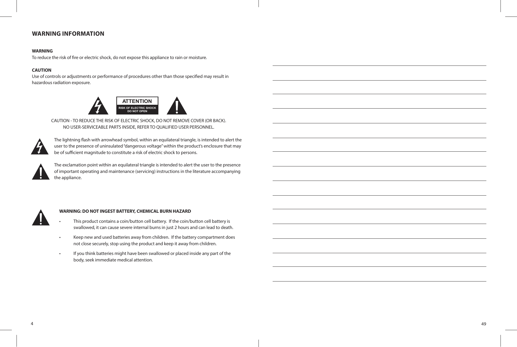 4WARNING INFORMATIONWARNINGTo reduce the risk of  re or electric shock, do not expose this appliance to rain or moisture.CAUTIONUse of controls or adjustments or performance of procedures other than those speci ed may result inhazardous radiation exposure.CAUTION - TO REDUCE THE RISK OF ELECTRIC SHOCK, DO NOT REMOVE COVER (OR BACK).NO USER-SERVICEABLE PARTS INSIDE, REFER TO QUALIFIED USER PERSONNEL.The lightning  ash with arrowhead symbol, within an equilateral triangle, is intended to alert the user to the presence of uninsulated “dangerous voltage” within the product’s enclosure that maybe of su  cient magnitude to constitute a risk of electric shock to persons.The exclamation point within an equilateral triangle is intended to alert the user to the presenceof important operating and maintenance (servicing) instructions in the literature accompanying the appliance.RISK OF ELECTRIC SHOCKATTENTIONDO NOT OPENWARNING: DO NOT INGEST BATTERY, CHEMICAL BURN HAZARD •  This product contains a coin/button cell battery.  If the coin/button cell battery is swallowed, it can cause severe internal burns in just 2 hours and can lead to death.•  Keep new and used batteries away from children.  If the battery compartment does not close securely, stop using the product and keep it away from children. •  If you think batteries might have been swallowed or placed inside any part of the body, seek immediate medical attention.49