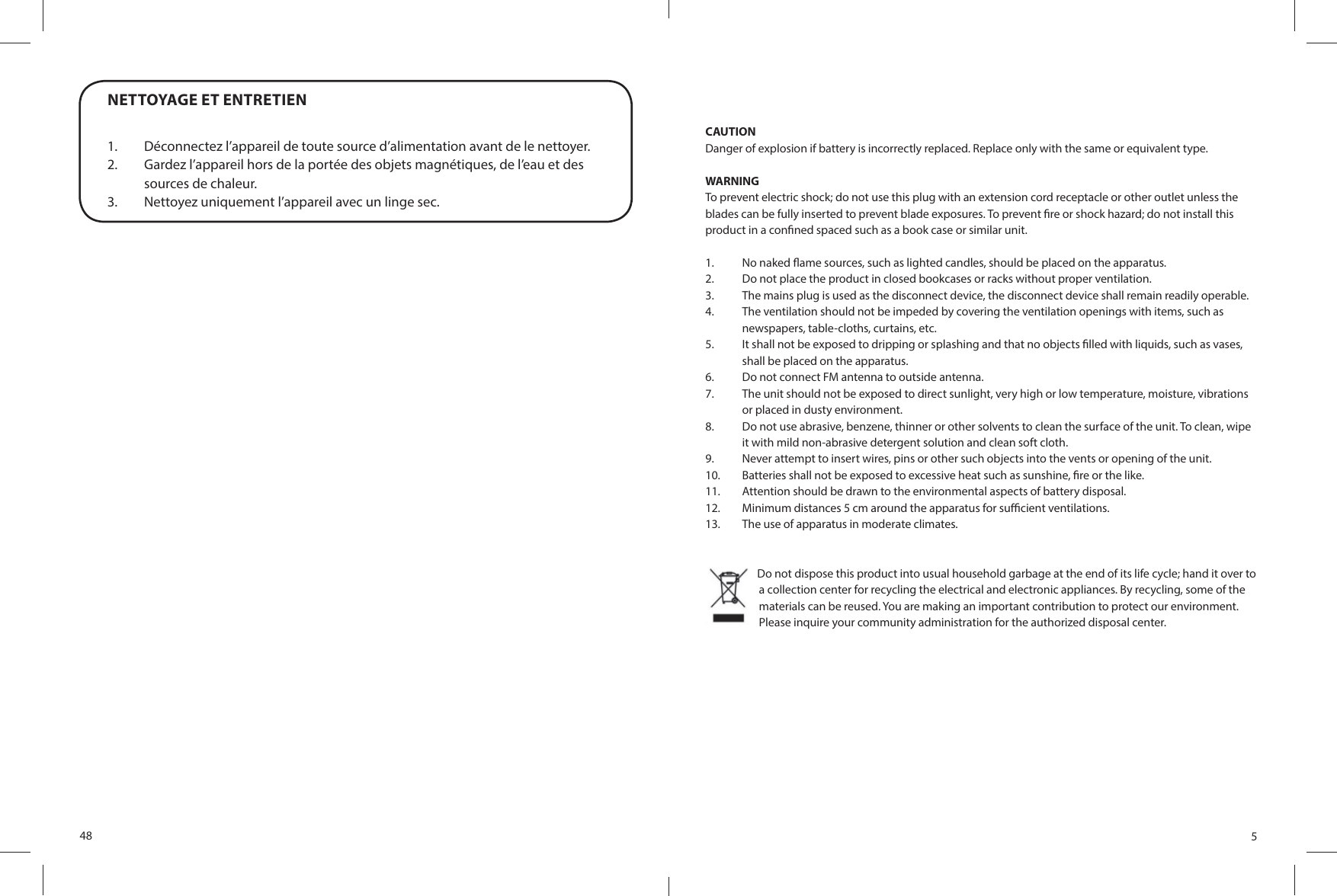 48NETTOYAGE ET ENTRETIEN1.  Déconnectez l’appareil de toute source d’alimentation avant de le nettoyer. 2.  Gardez l’appareil hors de la portée des objets magnétiques, de l’eau et des sources de chaleur. 3.  Nettoyez uniquement l’appareil avec un linge sec.5CAUTIONDanger of explosion if battery is incorrectly replaced. Replace only with the same or equivalent type.WARNINGTo prevent electric shock; do not use this plug with an extension cord receptacle or other outlet unless the blades can be fully inserted to prevent blade exposures. To prevent  re or shock hazard; do not install this product in a con ned spaced such as a book case or similar unit.1.  No naked  ame sources, such as lighted candles, should be placed on the apparatus. 2.  Do not place the product in closed bookcases or racks without proper ventilation.3.  The mains plug is used as the disconnect device, the disconnect device shall remain readily operable. 4.  The ventilation should not be impeded by covering the ventilation openings with items, such as newspapers, table-cloths, curtains, etc.5.  It shall not be exposed to dripping or splashing and that no objects  lled with liquids, such as vases, shall be placed on the apparatus. 6.  Do not connect FM antenna to outside antenna. 7.  The unit should not be exposed to direct sunlight, very high or low temperature, moisture, vibrations or placed in dusty environment.8.  Do not use abrasive, benzene, thinner or other solvents to clean the surface of the unit. To clean, wipe it with mild non-abrasive detergent solution and clean soft cloth. 9.  Never attempt to insert wires, pins or other such objects into the vents or opening of the unit. 10.  Batteries shall not be exposed to excessive heat such as sunshine,  re or the like.11.  Attention should be drawn to the environmental aspects of battery disposal.12.  Minimum distances 5 cm around the apparatus for su  cient ventilations.13.  The use of apparatus in moderate climates.   Do not dispose this product into usual household garbage at the end of its life cycle; hand it over to a collection center for recycling the electrical and electronic appliances. By recycling, some of the materials can be reused. You are making an important contribution to protect our environment. Please inquire your community administration for the authorized disposal center.