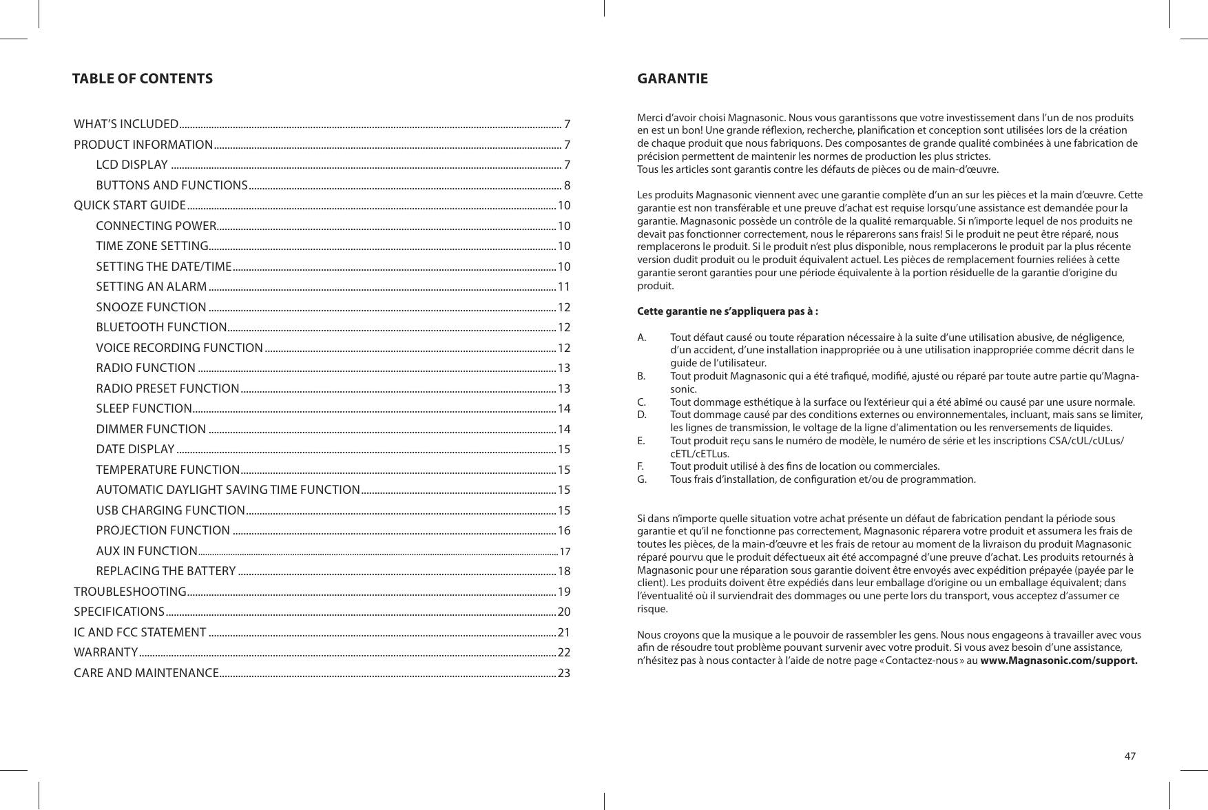 TABLE OF CONTENTSWHAT’S INCLUDED ............................................................................................................................................... 7PRODUCT INFORMATION .................................................................................................................................. 7LCD DISPLAY  .................................................................................................................................................. 7BUTTONS AND FUNCTIONS ..................................................................................................................... 8QUICK START GUIDE ..........................................................................................................................................10CONNECTING POWER ...............................................................................................................................10TIME ZONE SETTING..................................................................................................................................10SETTING THE DATE/TIME .........................................................................................................................10SETTING AN ALARM ..................................................................................................................................11SNOOZE FUNCTION ..................................................................................................................................12BLUETOOTH FUNCTION ...........................................................................................................................12VOICE RECORDING FUNCTION .............................................................................................................12RADIO FUNCTION ......................................................................................................................................13RADIO PRESET FUNCTION ......................................................................................................................13SLEEP FUNCTION ........................................................................................................................................14DIMMER FUNCTION ..................................................................................................................................14DATE DISPLAY ..............................................................................................................................................15TEMPERATURE FUNCTION ......................................................................................................................15AUTOMATIC DAYLIGHT SAVING TIME FUNCTION .........................................................................15USB CHARGING FUNCTION ....................................................................................................................15PROJECTION FUNCTION .........................................................................................................................16AUX IN FUNCTION .............................................................................................................................................................17REPLACING THE BATTERY .......................................................................................................................18TROUBLESHOOTING ..........................................................................................................................................19SPECIFICATIONS ..................................................................................................................................................20IC AND FCC STATEMENT ..................................................................................................................................21WARRANTY ............................................................................................................................................................22CARE AND MAINTENANCE ..............................................................................................................................2347GARANTIEMerci d’avoir choisi Magnasonic. Nous vous garantissons que votre investissement dans l’un de nos produits en est un bon! Une grande ré exion, recherche, plani cation et conception sont utilisées lors de la création de chaque produit que nous fabriquons. Des composantes de grande qualité combinées à une fabrication de précision permettent de maintenir les normes de production les plus strictes.Tous les articles sont garantis contre les défauts de pièces ou de main-d’œuvre.Les produits Magnasonic viennent avec une garantie complète d’un an sur les pièces et la main d’œuvre. Cette garantie est non transférable et une preuve d’achat est requise lorsqu’une assistance est demandée pour la garantie. Magnasonic possède un contrôle de la qualité remarquable. Si n’importe lequel de nos produits ne devait pas fonctionner correctement, nous le réparerons sans frais! Si le produit ne peut être réparé, nous remplacerons le produit. Si le produit n’est plus disponible, nous remplacerons le produit par la plus récente version dudit produit ou le produit équivalent actuel. Les pièces de remplacement fournies reliées à cette garantie seront garanties pour une période équivalente à la portion résiduelle de la garantie d’origine du produit.Cette garantie ne s’appliquera pas à :A.  Tout défaut causé ou toute réparation nécessaire à la suite d’une utilisation abusive, de négligence, d’un accident, d’une installation inappropriée ou à une utilisation inappropriée comme décrit dans le guide de l’utilisateur.B.  Tout produit Magnasonic qui a été tra qué, modi é, ajusté ou réparé par toute autre partie qu’Magna-sonic.C.  Tout dommage esthétique à la surface ou l’extérieur qui a été abîmé ou causé par une usure normale.D.  Tout dommage causé par des conditions externes ou environnementales, incluant, mais sans se limiter, les lignes de transmission, le voltage de la ligne d’alimentation ou les renversements de liquides.E.  Tout produit reçu sans le numéro de modèle, le numéro de série et les inscriptions CSA/cUL/cULus/cETL/cETLus.F.  Tout produit utilisé à des  ns de location ou commerciales.G.  Tous frais d’installation, de con guration et/ou de programmation.Si dans n’importe quelle situation votre achat présente un défaut de fabrication pendant la période sous garantie et qu’il ne fonctionne pas correctement, Magnasonic réparera votre produit et assumera les frais de toutes les pièces, de la main-d’œuvre et les frais de retour au moment de la livraison du produit Magnasonic réparé pourvu que le produit défectueux ait été accompagné d’une preuve d’achat. Les produits retournés à Magnasonic pour une réparation sous garantie doivent être envoyés avec expédition prépayée (payée par le client). Les produits doivent être expédiés dans leur emballage d’origine ou un emballage équivalent; dans l’éventualité où il surviendrait des dommages ou une perte lors du transport, vous acceptez d’assumer ce risque.Nous croyons que la musique a le pouvoir de rassembler les gens. Nous nous engageons à travailler avec vous a n de résoudre tout problème pouvant survenir avec votre produit. Si vous avez besoin d’une assistance, n’hésitez pas à nous contacter à l’aide de notre page « Contactez-nous » au www.Magnasonic.com/support.