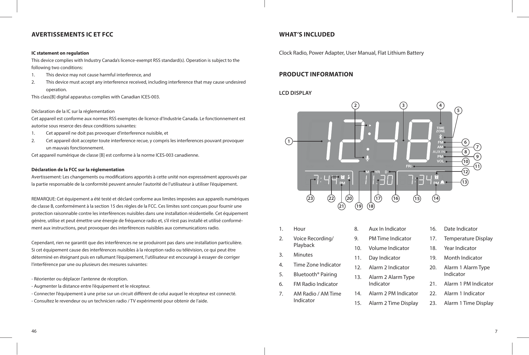 46AVERTISSEMENTS IC ET FCCIC statement on regulationThis device complies with Industry Canada’s licence-exempt RSS standard(s). Operation is subject to the following two conditions:1.  This device may not cause harmful interference, and2.  This device must accept any interference received, including interference that may cause undesired operation.This class[B] digital apparatus complies with Canadian ICES-003.Déclaration de la IC sur la réglementationCet appareil est conforme aux normes RSS exemptes de licence d’Industrie Canada. Le fonctionnement est autorise sous reserce des deux conditions suivantes:1.  Cet appareil ne doit pas provoquer d’interference nuisible, et2.  Cet appareil doit accepter toute interference recue, y compris les interferences pouvant provoquer un mauvais fonctionnement.Cet appareil numérique de classe [B] est conforme à la norme ICES-003 canadienne.Déclaration de la FCC sur la réglementationAvertissement: Les changements ou modi cations apportés à cette unité non expressément approuvés par la partie responsable de la conformité peuvent annuler l’autorité de l’utilisateur à utiliser l’équipement.REMARQUE: Cet équipement a été testé et déclaré conforme aux limites imposées aux appareils numériques de classe B, conformément à la section 15 des règles de la FCC. Ces limites sont conçues pour fournir une protection raisonnable contre les interférences nuisibles dans une installation résidentielle. Cet équipement génère, utilise et peut émettre une énergie de fréquence radio et, s’il n’est pas installé et utilisé conformé-ment aux instructions, peut provoquer des interférences nuisibles aux communications radio.Cependant, rien ne garantit que des interférences ne se produiront pas dans une installation particulière. Si cet équipement cause des interférences nuisibles à la réception radio ou télévision, ce qui peut être déterminé en éteignant puis en rallumant l’équipement, l’utilisateur est encouragé à essayer de corriger l’interférence par une ou plusieurs des mesures suivantes:- Réorienter ou déplacer l’antenne de réception.- Augmenter la distance entre l’équipement et le récepteur.- Connecter l’équipement à une prise sur un circuit di érent de celui auquel le récepteur est connecté.- Consultez le revendeur ou un technicien radio / TV expérimenté pour obtenir de l’aide.7WHAT’S INCLUDEDClock Radio, Power Adapter, User Manual, Flat Lithium BatteryPRODUCT INFORMATIONLCD DISPLAY 1.  Hour2.  Voice Recording/Playback3.  Minutes4.  Time Zone Indicator5.  Bluetooth® Pairing6.  FM Radio Indicator7.  AM Radio / AM Time Indicator8.  Aux In Indicator9.  PM Time Indicator10.  Volume Indicator11.  Day Indicator12.  Alarm 2 Indicator13.  Alarm 2 Alarm Type Indicator14.  Alarm 2 PM Indicator15.  Alarm 2 Time Display16.  Date Indicator 17.  Temperature Display 18.  Year Indicator 19.  Month Indicator20.  Alarm 1 Alarm Type Indicator21.  Alarm 1 PM Indicator22.  Alarm 1 Indicator23.  Alarm 1 Time Display12 3 4579111213141516182022232117196810