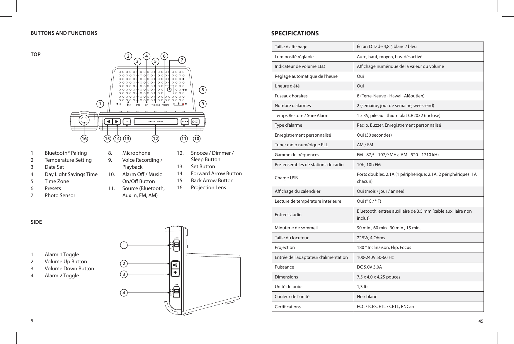 8TOP1612345678915 14 13 12 11 101.  Bluetooth® Pairing2.  Temperature Setting3.  Date Set4.  Day Light Savings Time5.  Time Zone6.  Presets7.  Photo Sensor8.  Microphone9.  Voice Recording /Playback10.  Alarm O  / Music On/O  Button11.  Source (Bluetooth, Aux In, FM, AM)12.  Snooze / Dimmer / Sleep Button13.  Set Button14.  Forward Arrow Button15.  Back Arrow Button16.  Projection LensSIDE1.  Alarm 1 Toggle2.  Volume Up Button3.  Volume Down Button4.  Alarm 2 ToggleALA RM 1ALA RM 21234BUTTONS AND FUNCTIONS45SPECIFICATIONSTaille d&apos;a  chage Écran LCD de 4,8 &quot;, blanc / bleuLuminosité réglable Auto, haut, moyen, bas, désactivéIndicateur de volume LED A  chage numérique de la valeur du volumeRéglage automatique de l&apos;heure OuiL&apos;heure d&apos;été OuiFuseaux horaires 8 (Terre-Neuve - Hawaii-Aléoutien)Nombre d&apos;alarmes 2 (semaine, jour de semaine, week-end)Temps Restore / Sure Alarm 1 x 3V, pile au lithium plat CR2032 (incluse)Type d&apos;alarme Radio, Buzzer, Enregistrement personnaliséEnregistrement personnalisé Oui (30 secondes)Tuner radio numérique PLL AM / FMGamme de fréquences FM - 87,5 - 107,9 MHz, AM - 520 - 1710 kHzPré-ensembles de stations de radio 10h, 10h FMCharge USB Ports doubles, 2.1A (1 périphérique: 2.1A, 2 périphériques: 1A chacun)A  chage du calendrier Oui (mois / jour / année)Lecture de température intérieure Oui (° C / ° F)Entrées audio Bluetooth, entrée auxiliaire de 3,5 mm (câble auxiliaire non inclus)Minuterie de sommeil 90 min., 60 min., 30 min., 15 min.Taille du locuteur 2&quot; 5W, 4 OhmsProjection 180 ° Inclinaison, Flip, FocusEntrée de l&apos;adaptateur d&apos;alimentation 100-240V 50-60 HzPuissance DC 5.0V 3.0ADimensions 7,5 x 4,0 x 4,25 poucesUnité de poids 1,3 lbCouleur de l&apos;unité Noir blancCerti cations FCC / ICES, ETL / CETL, RNCan