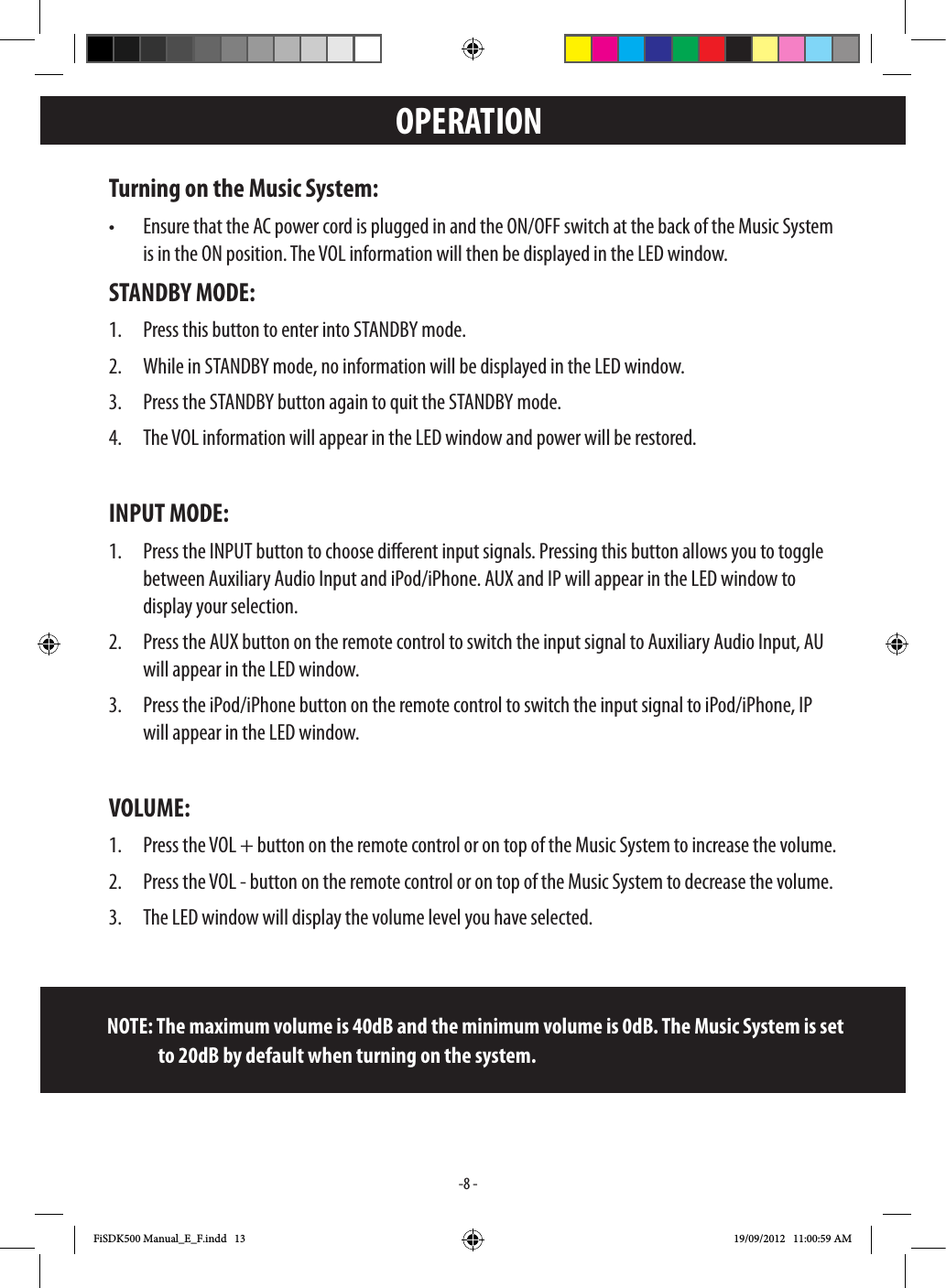 -8 -OPERATIONTurning on the Music System: STANDBY MODE:1.   3.   INPUT MODE:1.  display your selection. Press the AUX button on the remote control to switch the input signal to Auxiliary Audio Input, AU 3.  VOLUME:1.   3.        NOTE: The maximum volume is 40dB and the minimum volume is 0dB. The Music System is set                     to 20dB by default when turning on the system.FiSDK500 Manual_E_F.indd   13 19/09/2012   11:00:59 AM