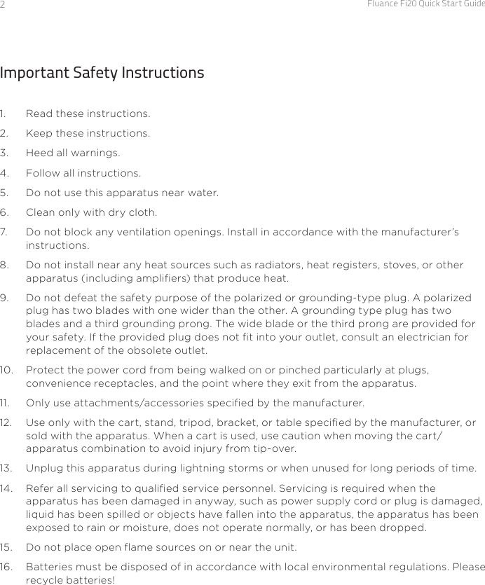 Fluance Fi20 Quick Start Guide2Important Safety Instructions1.  Read these instructions.2.  Keep these instructions.3.  Heed all warnings.4.  Follow all instructions.5.  Do not use this apparatus near water.6.  Clean only with dry cloth.7.  Do not block any ventilation openings. Install in accordance with the manufacturer’s instructions.8.  Do not install near any heat sources such as radiators, heat registers, stoves, or other apparatus (including ampliers) that produce heat.9.  Do not defeat the safety purpose of the polarized or grounding-type plug. A polarized plug has two blades with one wider than the other. A grounding type plug has two blades and a third grounding prong. The wide blade or the third prong are provided for your safety. If the provided plug does not t into your outlet, consult an electrician for replacement of the obsolete outlet.10.  Protect the power cord from being walked on or pinched particularly at plugs, convenience receptacles, and the point where they exit from the apparatus.11.  Only use attachments/accessories specied by the manufacturer.12.  Use only with the cart, stand, tripod, bracket, or table specied by the manufacturer, or sold with the apparatus. When a cart is used, use caution when moving the cart/ apparatus combination to avoid injury from tip-over.13.  Unplug this apparatus during lightning storms or when unused for long periods of time.14.  Refer all servicing to qualied service personnel. Servicing is required when the apparatus has been damaged in anyway, such as power supply cord or plug is damaged, liquid has been spilled or objects have fallen into the apparatus, the apparatus has been exposed to rain or moisture, does not operate normally, or has been dropped.15.  Do not place open ame sources on or near the unit.16.  Batteries must be disposed of in accordance with local environmental regulations. Please recycle batteries!