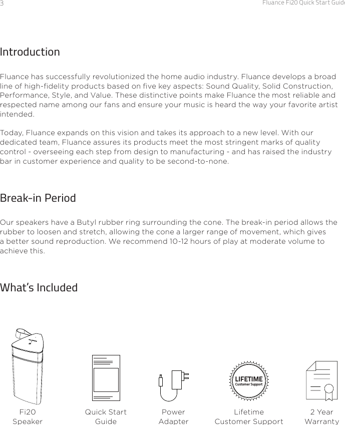 Fluance Fi20 Quick Start Guide3IntroductionFluance has successfully revolutionized the home audio industry. Fluance develops a broad line of high-delity products based on ve key aspects: Sound Quality, Solid Construction, Performance, Style, and Value. These distinctive points make Fluance the most reliable and respected name among our fans and ensure your music is heard the way your favorite artist intended.Today, Fluance expands on this vision and takes its approach to a new level. With our dedicated team, Fluance assures its products meet the most stringent marks of quality control - overseeing each step from design to manufacturing - and has raised the industry bar in customer experience and quality to be second-to-none.Break-in PeriodOur speakers have a Butyl rubber ring surrounding the cone. The break-in period allows the rubber to loosen and stretch, allowing the cone a larger range of movement, which gives a better sound reproduction. We recommend 10-12 hours of play at moderate volume to achieve this.What’s IncludedFi20 SpeakerQuick Start GuideLIFETIMECustomer SupportLifetime Customer Support2 Year WarrantyPower Adapter