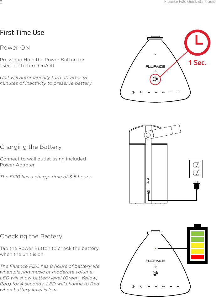 Fluance Fi20 Quick Start Guide5First Time UsePower ONPress and Hold the Power Button for 1 second to turn On/Off Unit will automatically turn off after 15 minutes of inactivity to preserve battery1 Sec.Charging the BatteryConnect to wall outlet using included Power Adapter The Fi20 has a charge time of 3.5 hours.Checking the BatteryTap the Power Button to check the battery when the unit is on The Fluance Fi20 has 8 hours of battery life when playing music at moderate volume.LED will show battery level (Green, Yellow, Red) for 4 seconds. LED will change to Red when battery level is low.POWERAUX INRESET