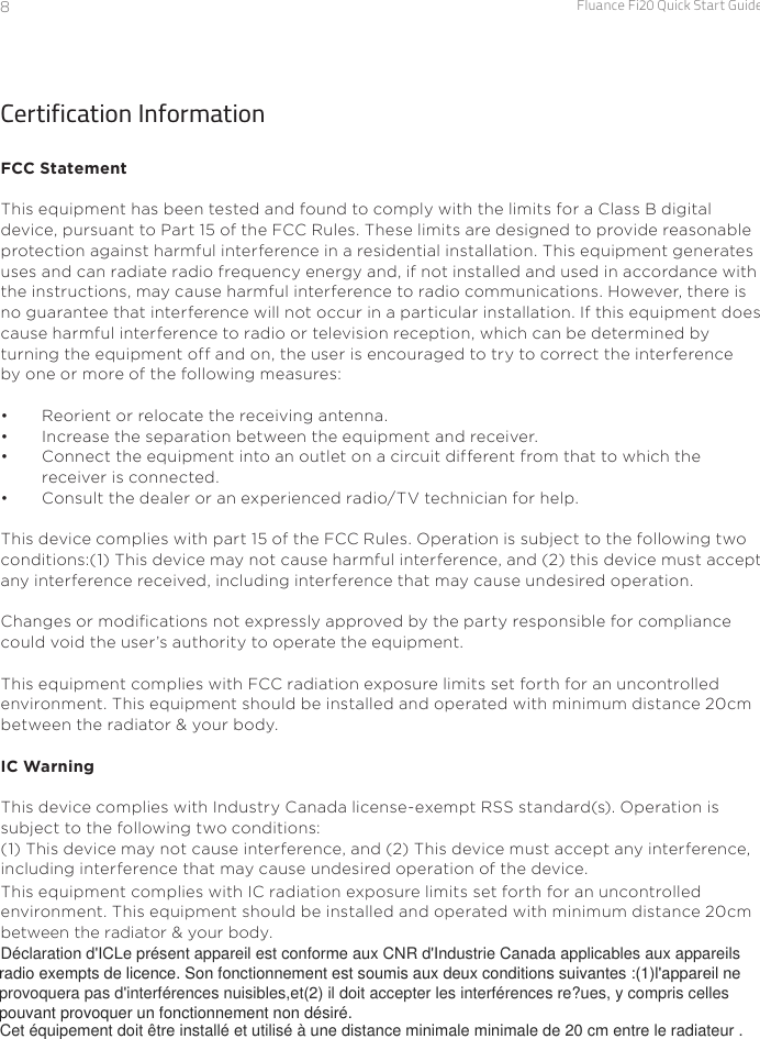 Fluance Fi20 Quick Start Guide8Certification InformationFCC StatementThis equipment has been tested and found to comply with the limits for a Class B digital device, pursuant to Part 15 of the FCC Rules. These limits are designed to provide reasonableprotection against harmful interference in a residential installation. This equipment generatesuses and can radiate radio frequency energy and, if not installed and used in accordance withthe instructions, may cause harmful interference to radio communications. However, there isno guarantee that interference will not occur in a particular installation. If this equipment doescause harmful interference to radio or television reception, which can be determined by turning the equipment off and on, the user is encouraged to try to correct the interference by one or more of the following measures:•  Reorient or relocate the receiving antenna.•  Increase the separation between the equipment and receiver.•  Connect the equipment into an outlet on a circuit different from that to which the receiver is connected.•  Consult the dealer or an experienced radio/TV technician for help.This device complies with part 15 of the FCC Rules. Operation is subject to the following twoconditions:(1) This device may not cause harmful interference, and (2) this device must acceptany interference received, including interference that may cause undesired operation.Changes or modications not expressly approved by the party responsible for compliancecould void the user’s authority to operate the equipment.This equipment complies with FCC radiation exposure limits set forth for an uncontrolledenvironment. This equipment should be installed and operated with minimum distance 20cmbetween the radiator &amp; your body.IC WarningThis device complies with Industry Canada license-exempt RSS standard(s). Operation is subject to the following two conditions: (1) This device may not cause interference, and (2) This device must accept any interference, including interference that may cause undesired operation of the device.This equipment complies with IC radiation exposure limits set forth for an uncontrolled  environment. This equipment should be installed and operated with minimum distance 20cm between the radiator &amp; your body. Déclaration d&apos;ICLe présent appareil est conforme aux CNR d&apos;Industrie Canada applicables aux appareils radio exempts de licence. Son fonctionnement est soumis aux deux conditions suivantes :(1)l&apos;appareil neprovoquera pas d&apos;interférences nuisibles,et(2) il doit accepter les interférences re?ues, y compris celles pouvant provoquer un fonctionnement non désiré.Cet équipement doit être installé et utilisé à une distance minimale minimale de 20 cm entre le radiateur . 