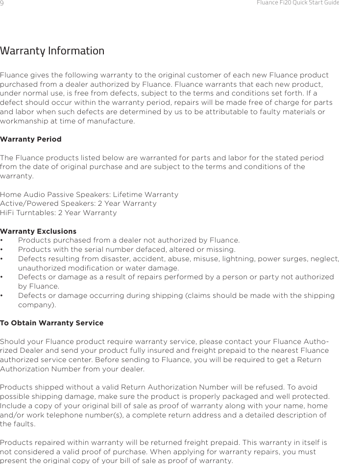 Fluance Fi20 Quick Start Guide9Warranty InformationFluance gives the following warranty to the original customer of each new Fluance product purchased from a dealer authorized by Fluance. Fluance warrants that each new product, under normal use, is free from defects, subject to the terms and conditions set forth. If a defect should occur within the warranty period, repairs will be made free of charge for parts and labor when such defects are determined by us to be attributable to faulty materials or workmanship at time of manufacture.Warranty PeriodThe Fluance products listed below are warranted for parts and labor for the stated period from the date of original purchase and are subject to the terms and conditions of the warranty.Home Audio Passive Speakers: Lifetime WarrantyActive/Powered Speakers: 2 Year WarrantyHiFi Turntables: 2 Year WarrantyWarranty Exclusions•  Products purchased from a dealer not authorized by Fluance. •  Products with the serial number defaced, altered or missing. •  Defects resulting from disaster, accident, abuse, misuse, lightning, power surges, neglect, unauthorized modication or water damage. •  Defects or damage as a result of repairs performed by a person or party not authorized by Fluance.•  Defects or damage occurring during shipping (claims should be made with the shipping company).To Obtain Warranty ServiceShould your Fluance product require warranty service, please contact your Fluance Autho-rized Dealer and send your product fully insured and freight prepaid to the nearest Fluance authorized service center. Before sending to Fluance, you will be required to get a Return Authorization Number from  your dealer. Products shipped without a valid Return Authorization Number will be refused. To avoid possible shipping damage, make sure the product is properly packaged and well protected. Include a copy of your original bill of sale as proof of warranty along with your name, home and/or work telephone number(s), a complete return address and a detailed description of the faults.  Products repaired within warranty will be returned freight prepaid. This warranty in itself is not considered a valid proof of purchase. When applying for warranty repairs, you must present the original copy of your bill of sale as proof of warranty.