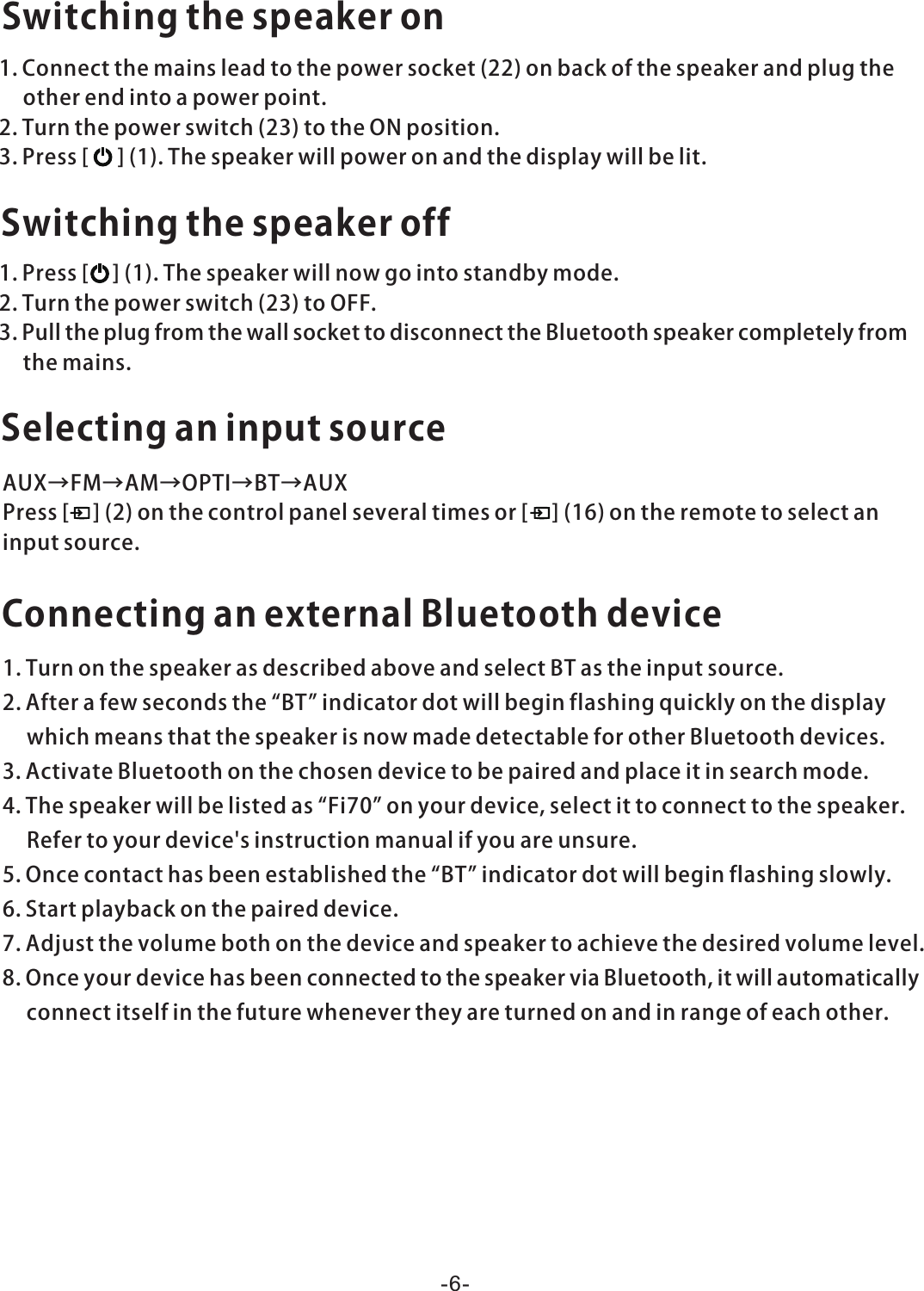 Switchingthespeakeron1.Connectthemainsleadtothepowersocket(22)onbackofthespeakerandplugtheotherendintoapowerpoint.2.Turnthepowerswitch(23)totheONposition.3.Press[](1).Thespeakerwillpoweronandthedisplaywillbelit.Switchingthespeakeroff1.Press[](1).Thespeakerwillnowgointostandbymode.2.Turnthepowerswitch(23)toOFF.3.PulltheplugfromthewallsockettodisconnecttheBluetoothspeakercompletelyfromthemains.SelectinganinputsourceAUX→FM→AM→OPTI→BT→AUXPress[](2)onthecontrolpanelseveraltimesor[](16)ontheremotetoselectaninputsource.ConnectinganexternalBluetoothdevice1.TurnonthespeakerasdescribedaboveandselectBTastheinputsource.2.Afterafewsecondsthe“BT”indicatordotwillbeginflashingquicklyonthedisplaywhichmeansthatthespeakerisnowmadedetectableforotherBluetoothdevices.3.ActivateBluetoothonthechosendevicetobepairedandplaceitinsearchmode.4.Thespeakerwillbelistedas“Fi70”onyourdevice,selectittoconnecttothespeaker.Refertoyourdevice&apos;sinstructionmanualifyouareunsure.5.Oncecontacthasbeenestablishedthe“BT”indicatordotwillbeginflashingslowly.6.Startplaybackonthepaireddevice.7.Adjustthevolumebothonthedeviceandspeakertoachievethedesiredvolumelevel.8.OnceyourdevicehasbeenconnectedtothespeakerviaBluetooth,itwillautomaticallyconnectitselfinthefuturewhenevertheyareturnedonandinrangeofeachother.-6-