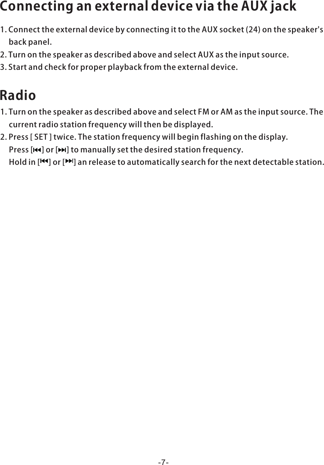 ConnectinganexternaldeviceviatheAUXjack1.ConnecttheexternaldevicebyconnectingittotheAUXsocket(24)onthespeaker&apos;sbackpanel.2.TurnonthespeakerasdescribedaboveandselectAUXastheinputsource.3.Startandcheckforproperplaybackfromtheexternaldevice.Radio1.TurnonthespeakerasdescribedaboveandselectFMorAMastheinputsource.Thecurrentradiostationfrequencywillthenbedisplayed.2.Press[SET]twice.Thestationfrequencywillbeginflashingonthedisplay.Press[]or[]tomanuallysetthedesiredstationfrequency.Holdin[]or[]anreleasetoautomaticallysearchforthenextdetectablestation.-7-