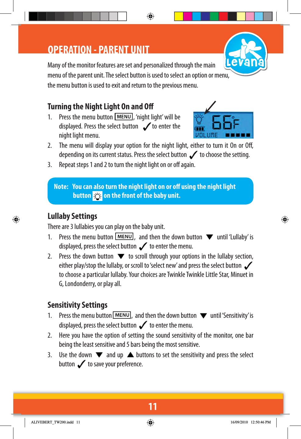 11Many of the monitor features are set and personalized through the main menu of the parent unit. The select button is used to select an option or menu, the menu button is used to exit and return to the previous menu.Turning the Night Light On and O1.  Press the menu button    , ‘night light’ will be displayed. Press the select button   to enter the night light menu.2.  The menu will display your option for the night light, either to turn it On or O, depending on its current status. Press the select button   to choose the setting. 3.  Repeat steps 1 and 2 to turn the night light on or o again.Lullaby SettingsThere are 3 lullabies you can play on the baby unit.1.  Press the menu button    ,  and then the down button   until ‘Lullaby’ is displayed, press the select button   to enter the menu.2.  Press the down button   to scroll through your options in the lullaby section, either play/stop the lullaby, or scroll to ‘select new’ and press the select button to choose a particular lullaby. Your choices are Twinkle Twinkle Little Star, Minuet in G, Londonderry, or play all.Sensitivity Settings1.  Press the menu button    ,  and then the down button   until ‘Sensitivity’ is displayed, press the select button   to enter the menu.2.  Here you have the option of setting the sound sensitivity of the monitor, one bar being the least sensitive and 5 bars being the most sensitive.3.  Use the down   and up  buttons to set the sensitivity and press the select button   to save your preference.OPERATION - PARENT UNITNote:   You can also turn the night light on or o using the night light button   on the front of the baby unit.$/,9(%(57B7:LQGG 30